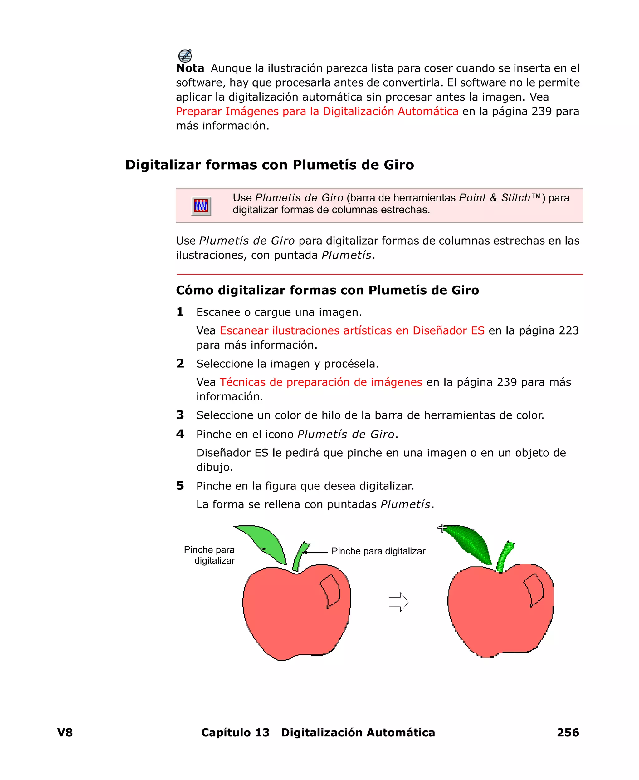 V8 Capítulo 13 Digitalización Automática 256
Nota Aunque la ilustración parezca lista para coser cuando se inserta en el
software, hay que procesarla antes de convertirla. El software no le permite
aplicar la digitalización automática sin procesar antes la imagen. Vea
Preparar Imágenes para la Digitalización Automática en la página 239 para
más información.
Digitalizar formas con Plumetís de Giro
Use Plumetís de Giro para digitalizar formas de columnas estrechas en las
ilustraciones, con puntada Plumetís.
Cómo digitalizar formas con Plumetís de Giro
1 Escanee o cargue una imagen.
Vea Escanear ilustraciones artísticas en Diseñador ES en la página 223
para más información.
2 Seleccione la imagen y procésela.
Vea Técnicas de preparación de imágenes en la página 239 para más
información.
3 Seleccione un color de hilo de la barra de herramientas de color.
4 Pinche en el icono Plumetís de Giro.
Diseñador ES le pedirá que pinche en una imagen o en un objeto de
dibujo.
5 Pinche en la figura que desea digitalizar.
La forma se rellena con puntadas Plumetís.
Use Plumetís de Giro (barra de herramientas Point & Stitch™) para
digitalizar formas de columnas estrechas.
Pinche para digitalizarPinche para
digitalizar
 