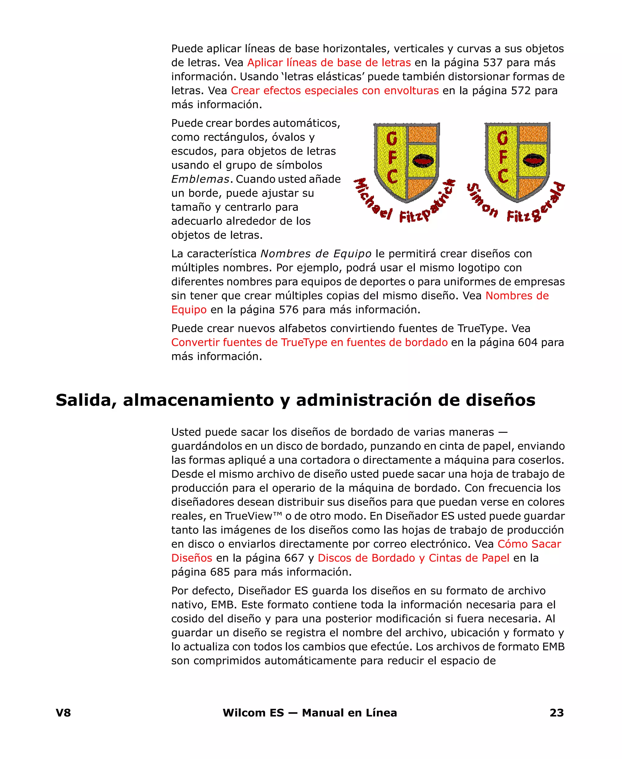 V8 Wilcom ES — Manual en Línea 23
Puede aplicar líneas de base horizontales, verticales y curvas a sus objetos
de letras. Vea Aplicar líneas de base de letras en la página 537 para más
información. Usando ‘letras elásticas’ puede también distorsionar formas de
letras. Vea Crear efectos especiales con envolturas en la página 572 para
más información.
Puede crear bordes automáticos,
como rectángulos, óvalos y
escudos, para objetos de letras
usando el grupo de símbolos
Emblemas. Cuando usted añade
un borde, puede ajustar su
tamaño y centrarlo para
adecuarlo alrededor de los
objetos de letras.
La característica Nombres de Equipo le permitirá crear diseños con
múltiples nombres. Por ejemplo, podrá usar el mismo logotipo con
diferentes nombres para equipos de deportes o para uniformes de empresas
sin tener que crear múltiples copias del mismo diseño. Vea Nombres de
Equipo en la página 576 para más información.
Puede crear nuevos alfabetos convirtiendo fuentes de TrueType. Vea
Convertir fuentes de TrueType en fuentes de bordado en la página 604 para
más información.
Salida, almacenamiento y administración de diseños
Usted puede sacar los diseños de bordado de varias maneras —
guardándolos en un disco de bordado, punzando en cinta de papel, enviando
las formas apliqué a una cortadora o directamente a máquina para coserlos.
Desde el mismo archivo de diseño usted puede sacar una hoja de trabajo de
producción para el operario de la máquina de bordado. Con frecuencia los
diseñadores desean distribuir sus diseños para que puedan verse en colores
reales, en TrueView™ o de otro modo. En Diseñador ES usted puede guardar
tanto las imágenes de los diseños como las hojas de trabajo de producción
en disco o enviarlos directamente por correo electrónico. Vea Cómo Sacar
Diseños en la página 667 y Discos de Bordado y Cintas de Papel en la
página 685 para más información.
Por defecto, Diseñador ES guarda los diseños en su formato de archivo
nativo, EMB. Este formato contiene toda la información necesaria para el
cosido del diseño y para una posterior modificación si fuera necesaria. Al
guardar un diseño se registra el nombre del archivo, ubicación y formato y
lo actualiza con todos los cambios que efectúe. Los archivos de formato EMB
son comprimidos automáticamente para reducir el espacio de
 