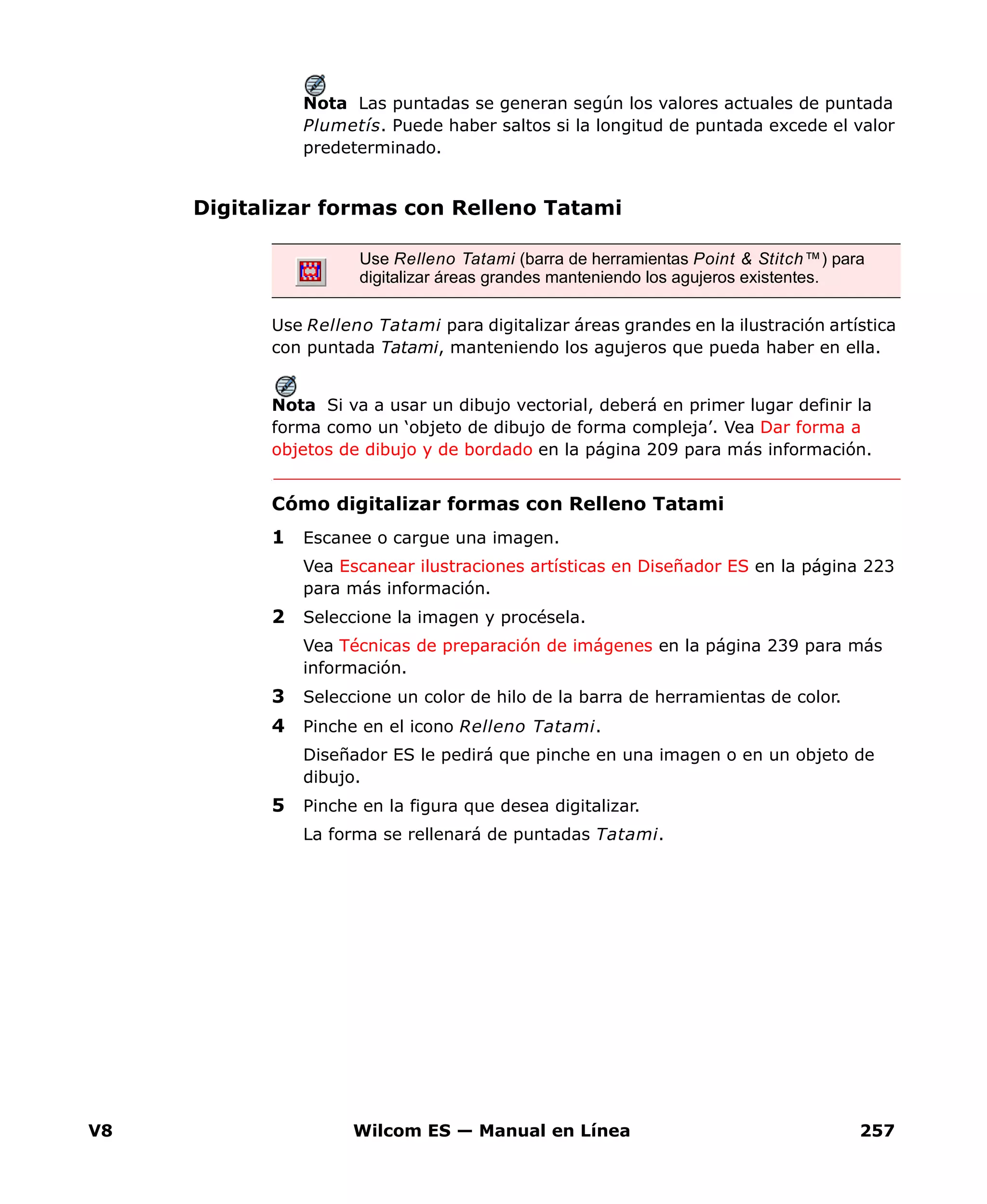 V8 Wilcom ES — Manual en Línea 257
Nota Las puntadas se generan según los valores actuales de puntada
Plumetís. Puede haber saltos si la longitud de puntada excede el valor
predeterminado.
Digitalizar formas con Relleno Tatami
Use Relleno Tatami para digitalizar áreas grandes en la ilustración artística
con puntada Tatami, manteniendo los agujeros que pueda haber en ella.
Nota Si va a usar un dibujo vectorial, deberá en primer lugar definir la
forma como un ‘objeto de dibujo de forma compleja’. Vea Dar forma a
objetos de dibujo y de bordado en la página 209 para más información.
Cómo digitalizar formas con Relleno Tatami
1 Escanee o cargue una imagen.
Vea Escanear ilustraciones artísticas en Diseñador ES en la página 223
para más información.
2 Seleccione la imagen y procésela.
Vea Técnicas de preparación de imágenes en la página 239 para más
información.
3 Seleccione un color de hilo de la barra de herramientas de color.
4 Pinche en el icono Relleno Tatami.
Diseñador ES le pedirá que pinche en una imagen o en un objeto de
dibujo.
5 Pinche en la figura que desea digitalizar.
La forma se rellenará de puntadas Tatami.
Use Relleno Tatami (barra de herramientas Point & Stitch™) para
digitalizar áreas grandes manteniendo los agujeros existentes.
 