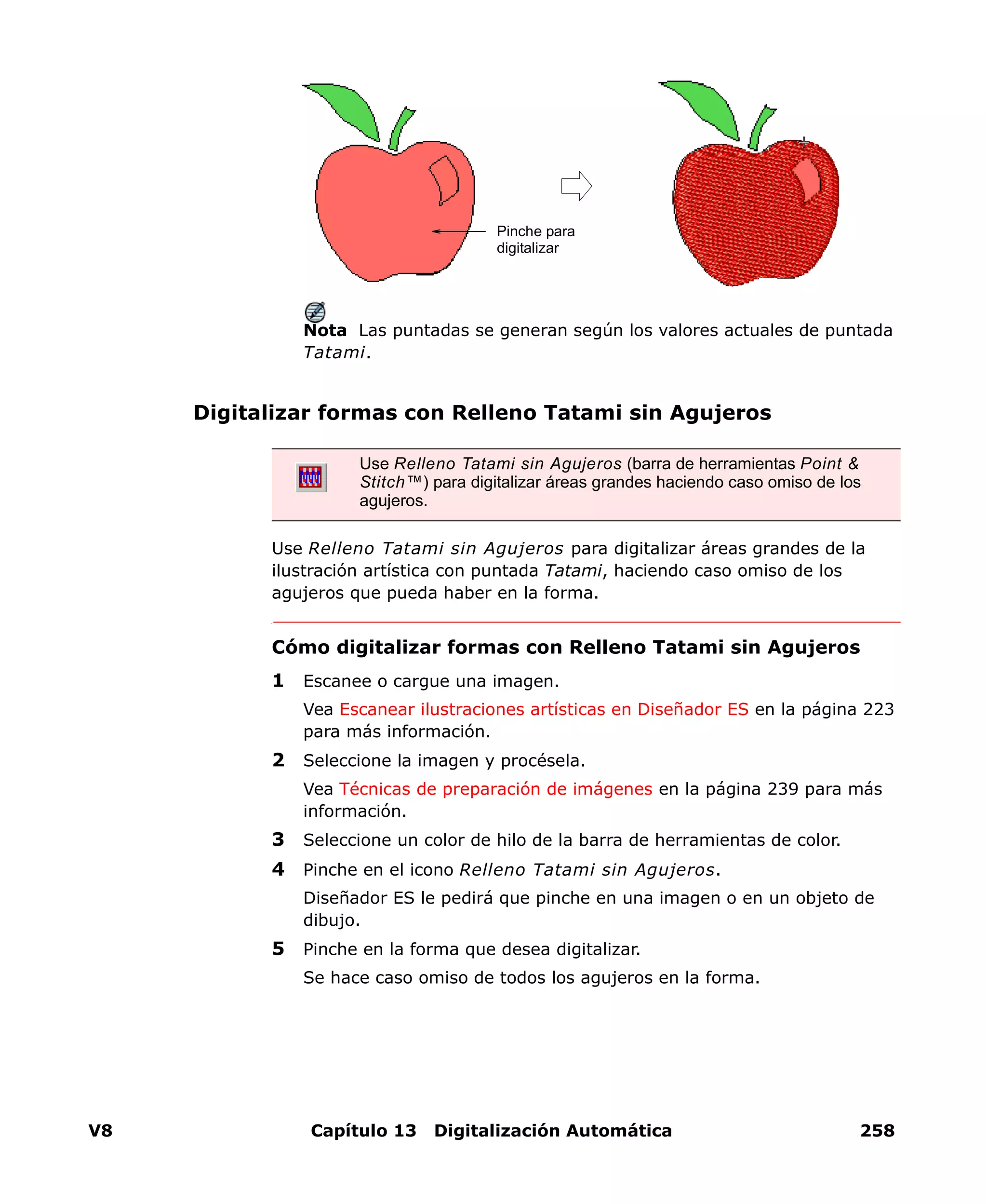 V8 Capítulo 13 Digitalización Automática 258
Nota Las puntadas se generan según los valores actuales de puntada
Tatami.
Digitalizar formas con Relleno Tatami sin Agujeros
Use Relleno Tatami sin Agujeros para digitalizar áreas grandes de la
ilustración artística con puntada Tatami, haciendo caso omiso de los
agujeros que pueda haber en la forma.
Cómo digitalizar formas con Relleno Tatami sin Agujeros
1 Escanee o cargue una imagen.
Vea Escanear ilustraciones artísticas en Diseñador ES en la página 223
para más información.
2 Seleccione la imagen y procésela.
Vea Técnicas de preparación de imágenes en la página 239 para más
información.
3 Seleccione un color de hilo de la barra de herramientas de color.
4 Pinche en el icono Relleno Tatami sin Agujeros.
Diseñador ES le pedirá que pinche en una imagen o en un objeto de
dibujo.
5 Pinche en la forma que desea digitalizar.
Se hace caso omiso de todos los agujeros en la forma.
Pinche para
digitalizar
Use Relleno Tatami sin Agujeros (barra de herramientas Point &
Stitch™) para digitalizar áreas grandes haciendo caso omiso de los
agujeros.
 