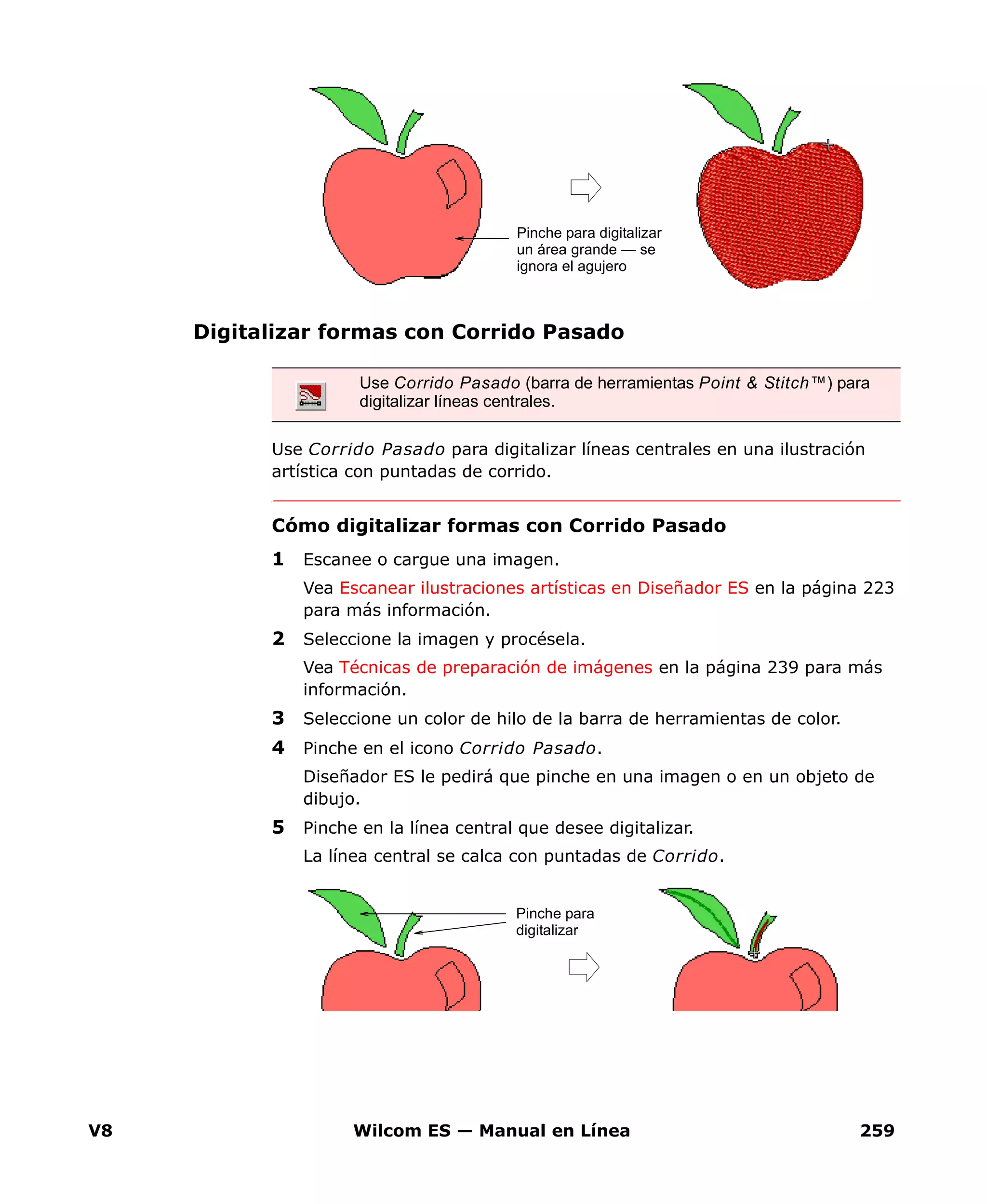 V8 Wilcom ES — Manual en Línea 259
Digitalizar formas con Corrido Pasado
Use Corrido Pasado para digitalizar líneas centrales en una ilustración
artística con puntadas de corrido.
Cómo digitalizar formas con Corrido Pasado
1 Escanee o cargue una imagen.
Vea Escanear ilustraciones artísticas en Diseñador ES en la página 223
para más información.
2 Seleccione la imagen y procésela.
Vea Técnicas de preparación de imágenes en la página 239 para más
información.
3 Seleccione un color de hilo de la barra de herramientas de color.
4 Pinche en el icono Corrido Pasado.
Diseñador ES le pedirá que pinche en una imagen o en un objeto de
dibujo.
5 Pinche en la línea central que desee digitalizar.
La línea central se calca con puntadas de Corrido.
Use Corrido Pasado (barra de herramientas Point & Stitch™) para
digitalizar líneas centrales.
Pinche para digitalizar
un área grande — se
ignora el agujero
Pinche para
digitalizar
 