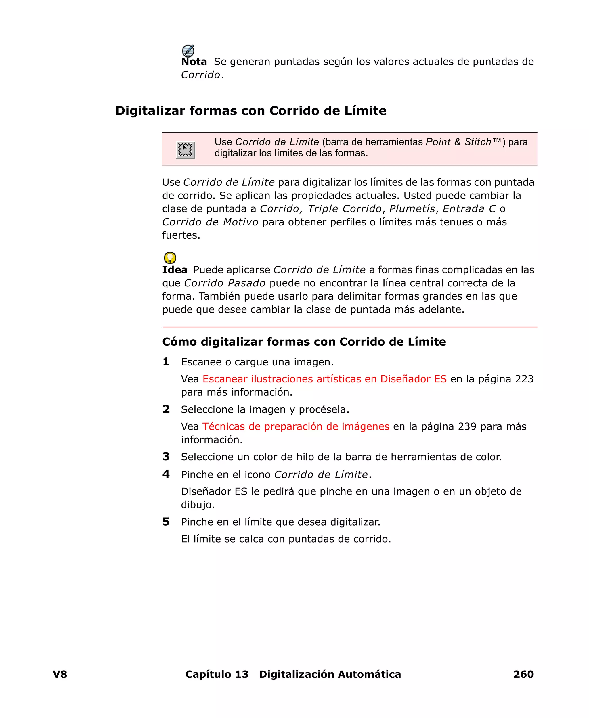 V8 Capítulo 13 Digitalización Automática 260
Nota Se generan puntadas según los valores actuales de puntadas de
Corrido.
Digitalizar formas con Corrido de Límite
Use Corrido de Límite para digitalizar los límites de las formas con puntada
de corrido. Se aplican las propiedades actuales. Usted puede cambiar la
clase de puntada a Corrido, Triple Corrido, Plumetís, Entrada C o
Corrido de Motivo para obtener perfiles o límites más tenues o más
fuertes.
Idea Puede aplicarse Corrido de Límite a formas finas complicadas en las
que Corrido Pasado puede no encontrar la línea central correcta de la
forma. También puede usarlo para delimitar formas grandes en las que
puede que desee cambiar la clase de puntada más adelante.
Cómo digitalizar formas con Corrido de Límite
1 Escanee o cargue una imagen.
Vea Escanear ilustraciones artísticas en Diseñador ES en la página 223
para más información.
2 Seleccione la imagen y procésela.
Vea Técnicas de preparación de imágenes en la página 239 para más
información.
3 Seleccione un color de hilo de la barra de herramientas de color.
4 Pinche en el icono Corrido de Límite.
Diseñador ES le pedirá que pinche en una imagen o en un objeto de
dibujo.
5 Pinche en el límite que desea digitalizar.
El límite se calca con puntadas de corrido.
Use Corrido de Límite (barra de herramientas Point & Stitch™) para
digitalizar los límites de las formas.
 