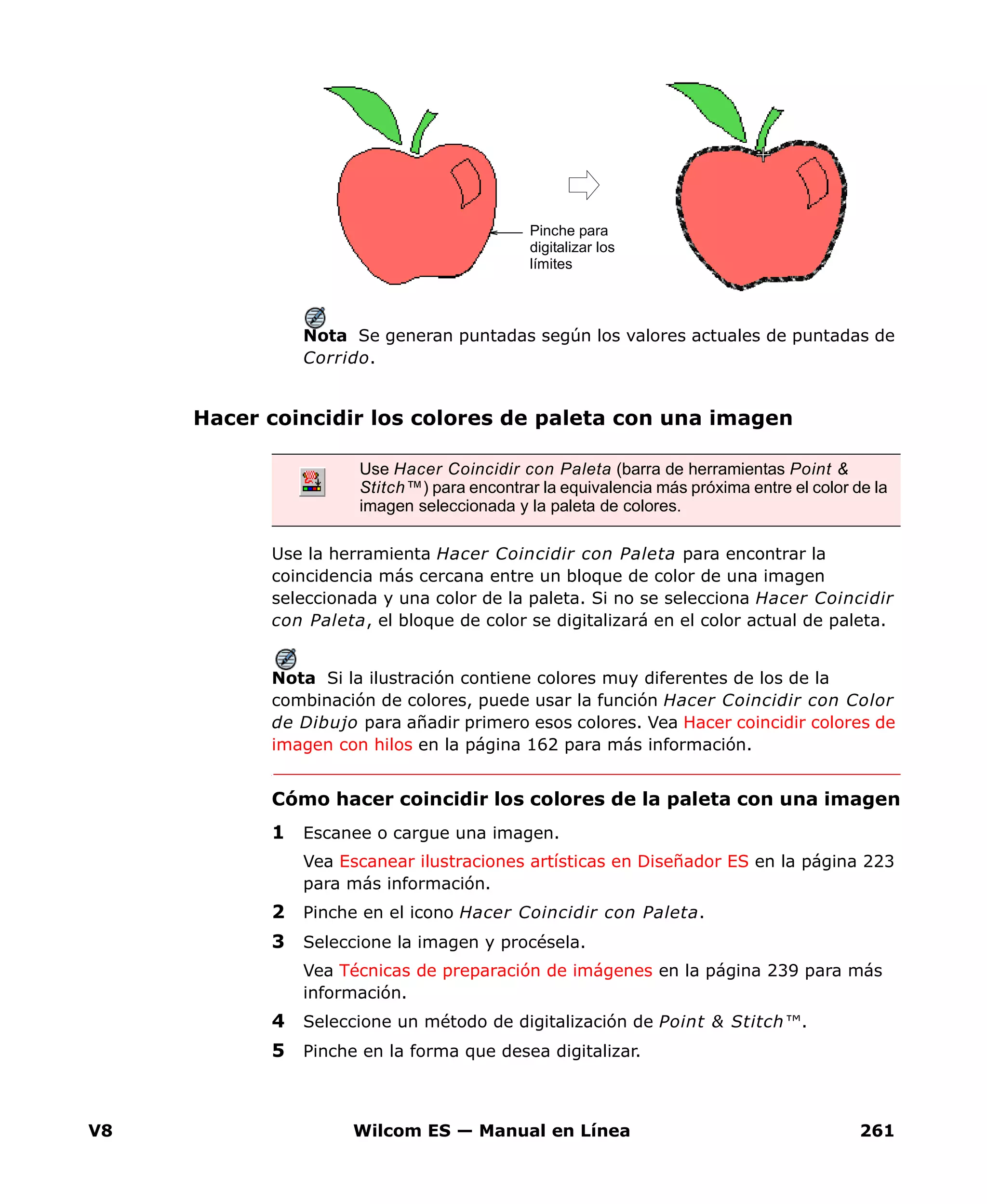 V8 Wilcom ES — Manual en Línea 261
Nota Se generan puntadas según los valores actuales de puntadas de
Corrido.
Hacer coincidir los colores de paleta con una imagen
Use la herramienta Hacer Coincidir con Paleta para encontrar la
coincidencia más cercana entre un bloque de color de una imagen
seleccionada y una color de la paleta. Si no se selecciona Hacer Coincidir
con Paleta, el bloque de color se digitalizará en el color actual de paleta.
Nota Si la ilustración contiene colores muy diferentes de los de la
combinación de colores, puede usar la función Hacer Coincidir con Color
de Dibujo para añadir primero esos colores. Vea Hacer coincidir colores de
imagen con hilos en la página 162 para más información.
Cómo hacer coincidir los colores de la paleta con una imagen
1 Escanee o cargue una imagen.
Vea Escanear ilustraciones artísticas en Diseñador ES en la página 223
para más información.
2 Pinche en el icono Hacer Coincidir con Paleta.
3 Seleccione la imagen y procésela.
Vea Técnicas de preparación de imágenes en la página 239 para más
información.
4 Seleccione un método de digitalización de Point & Stitch™.
5 Pinche en la forma que desea digitalizar.
Pinche para
digitalizar los
límites
Use Hacer Coincidir con Paleta (barra de herramientas Point &
Stitch™) para encontrar la equivalencia más próxima entre el color de la
imagen seleccionada y la paleta de colores.
 