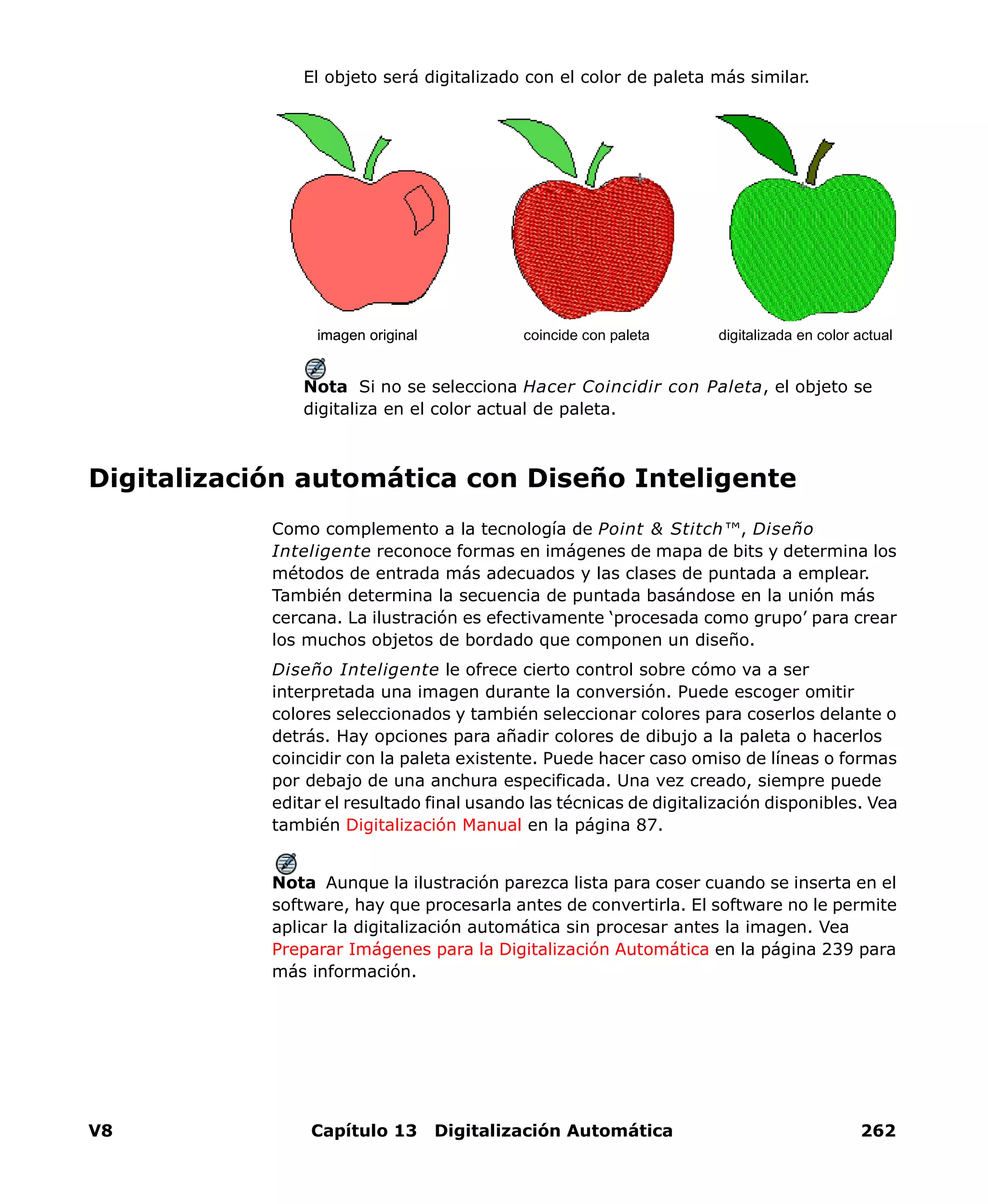 V8 Capítulo 13 Digitalización Automática 262
El objeto será digitalizado con el color de paleta más similar.
Nota Si no se selecciona Hacer Coincidir con Paleta, el objeto se
digitaliza en el color actual de paleta.
Digitalización automática con Diseño Inteligente
Como complemento a la tecnología de Point & Stitch™, Diseño
Inteligente reconoce formas en imágenes de mapa de bits y determina los
métodos de entrada más adecuados y las clases de puntada a emplear.
También determina la secuencia de puntada basándose en la unión más
cercana. La ilustración es efectivamente ‘procesada como grupo’ para crear
los muchos objetos de bordado que componen un diseño.
Diseño Inteligente le ofrece cierto control sobre cómo va a ser
interpretada una imagen durante la conversión. Puede escoger omitir
colores seleccionados y también seleccionar colores para coserlos delante o
detrás. Hay opciones para añadir colores de dibujo a la paleta o hacerlos
coincidir con la paleta existente. Puede hacer caso omiso de líneas o formas
por debajo de una anchura especificada. Una vez creado, siempre puede
editar el resultado final usando las técnicas de digitalización disponibles. Vea
también Digitalización Manual en la página 87.
Nota Aunque la ilustración parezca lista para coser cuando se inserta en el
software, hay que procesarla antes de convertirla. El software no le permite
aplicar la digitalización automática sin procesar antes la imagen. Vea
Preparar Imágenes para la Digitalización Automática en la página 239 para
más información.
coincide con paleta digitalizada en color actualimagen originalimagen original
 