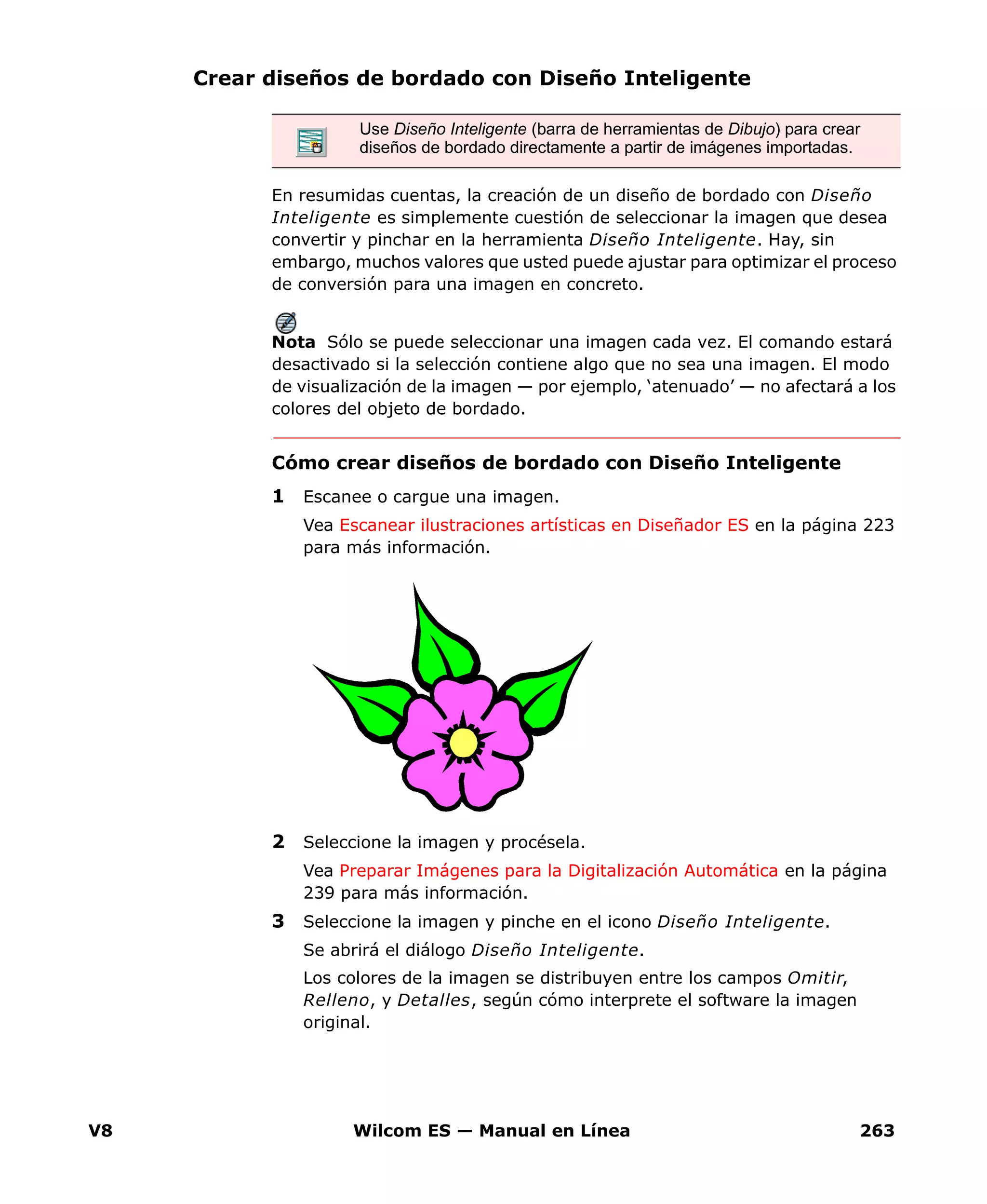 V8 Wilcom ES — Manual en Línea 263
Crear diseños de bordado con Diseño Inteligente
En resumidas cuentas, la creación de un diseño de bordado con Diseño
Inteligente es simplemente cuestión de seleccionar la imagen que desea
convertir y pinchar en la herramienta Diseño Inteligente. Hay, sin
embargo, muchos valores que usted puede ajustar para optimizar el proceso
de conversión para una imagen en concreto.
Nota Sólo se puede seleccionar una imagen cada vez. El comando estará
desactivado si la selección contiene algo que no sea una imagen. El modo
de visualización de la imagen — por ejemplo, ‘atenuado’ — no afectará a los
colores del objeto de bordado.
Cómo crear diseños de bordado con Diseño Inteligente
1 Escanee o cargue una imagen.
Vea Escanear ilustraciones artísticas en Diseñador ES en la página 223
para más información.
2 Seleccione la imagen y procésela.
Vea Preparar Imágenes para la Digitalización Automática en la página
239 para más información.
3 Seleccione la imagen y pinche en el icono Diseño Inteligente.
Se abrirá el diálogo Diseño Inteligente.
Los colores de la imagen se distribuyen entre los campos Omitir,
Relleno, y Detalles, según cómo interprete el software la imagen
original.
Use Diseño Inteligente (barra de herramientas de Dibujo) para crear
diseños de bordado directamente a partir de imágenes importadas.
 