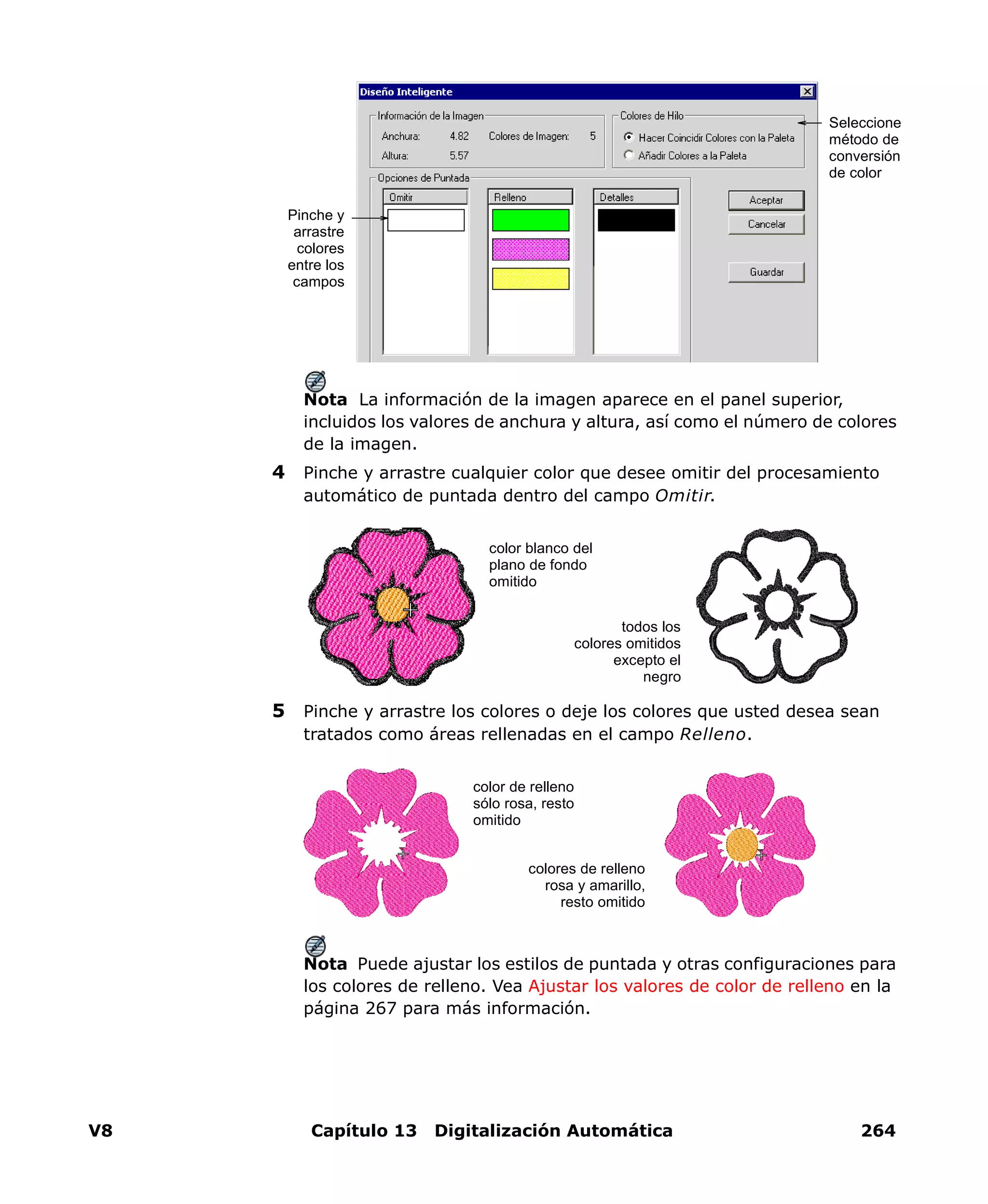 V8 Capítulo 13 Digitalización Automática 264
Nota La información de la imagen aparece en el panel superior,
incluidos los valores de anchura y altura, así como el número de colores
de la imagen.
4 Pinche y arrastre cualquier color que desee omitir del procesamiento
automático de puntada dentro del campo Omitir.
5 Pinche y arrastre los colores o deje los colores que usted desea sean
tratados como áreas rellenadas en el campo Relleno.
Nota Puede ajustar los estilos de puntada y otras configuraciones para
los colores de relleno. Vea Ajustar los valores de color de relleno en la
página 267 para más información.
Pinche y
arrastre
colores
entre los
campos
Seleccione
método de
conversión
de color
color blanco del
plano de fondo
omitido
todos los
colores omitidos
excepto el
negro
color de relleno
sólo rosa, resto
omitido
colores de relleno
rosa y amarillo,
resto omitido
 