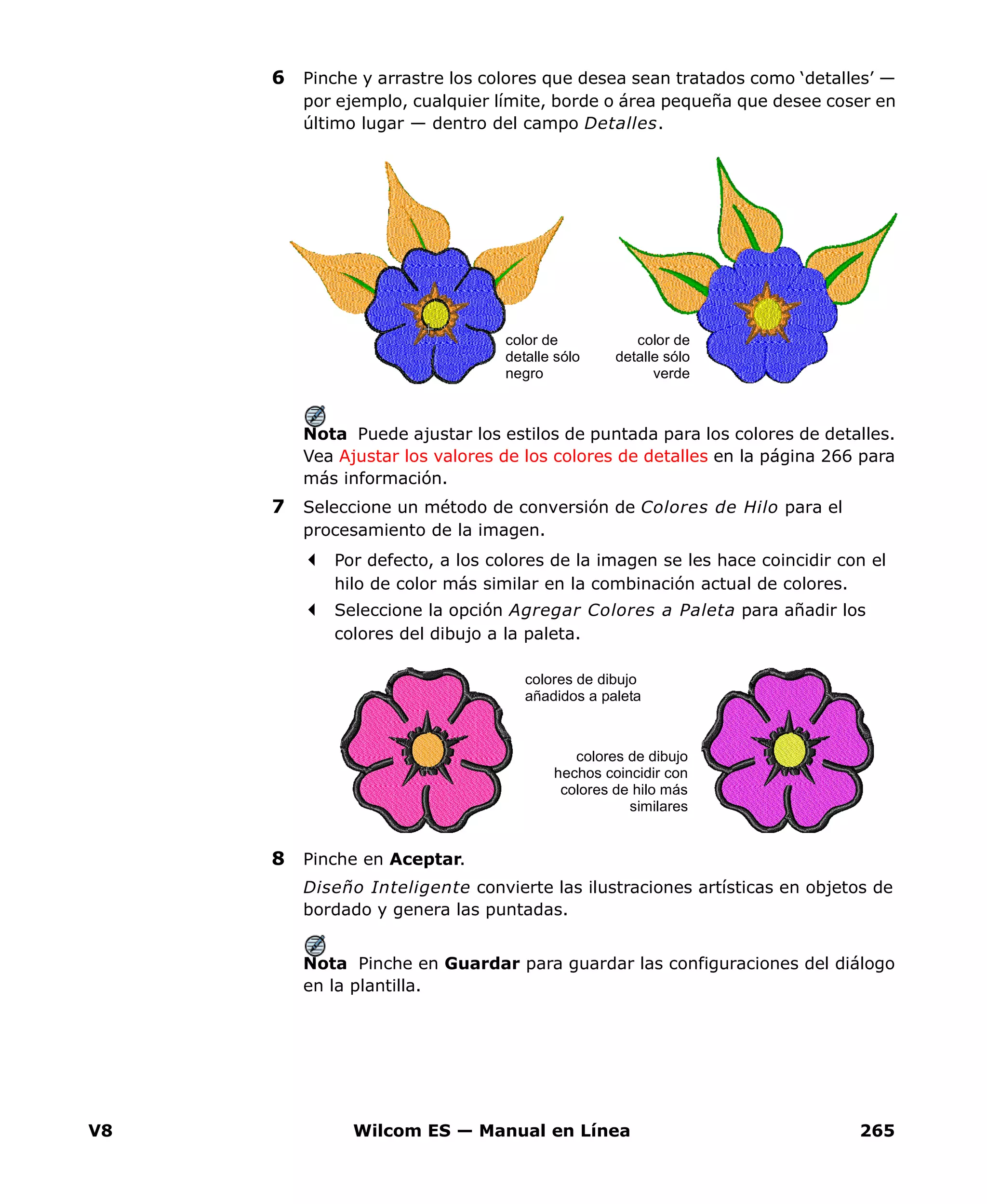 V8 Wilcom ES — Manual en Línea 265
6 Pinche y arrastre los colores que desea sean tratados como ‘detalles’ —
por ejemplo, cualquier límite, borde o área pequeña que desee coser en
último lugar — dentro del campo Detalles.
Nota Puede ajustar los estilos de puntada para los colores de detalles.
Vea Ajustar los valores de los colores de detalles en la página 266 para
más información.
7 Seleccione un método de conversión de Colores de Hilo para el
procesamiento de la imagen.
Por defecto, a los colores de la imagen se les hace coincidir con el
hilo de color más similar en la combinación actual de colores.
Seleccione la opción Agregar Colores a Paleta para añadir los
colores del dibujo a la paleta.
8 Pinche en Aceptar.
Diseño Inteligente convierte las ilustraciones artísticas en objetos de
bordado y genera las puntadas.
Nota Pinche en Guardar para guardar las configuraciones del diálogo
en la plantilla.
color de
detalle sólo
negro
color de
detalle sólo
verde
colores de dibujo
hechos coincidir con
colores de hilo más
similares
colores de dibujo
añadidos a paleta
 