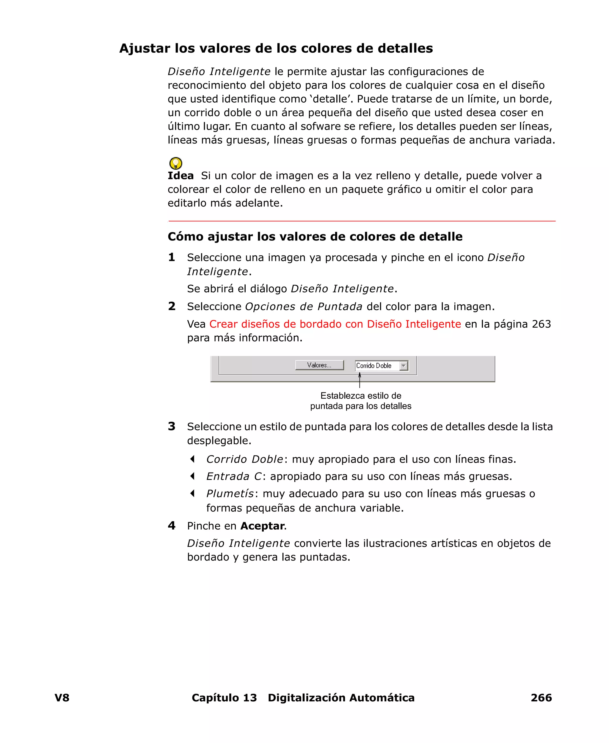 V8 Capítulo 13 Digitalización Automática 266
Ajustar los valores de los colores de detalles
Diseño Inteligente le permite ajustar las configuraciones de
reconocimiento del objeto para los colores de cualquier cosa en el diseño
que usted identifique como ‘detalle’. Puede tratarse de un límite, un borde,
un corrido doble o un área pequeña del diseño que usted desea coser en
último lugar. En cuanto al sofware se refiere, los detalles pueden ser líneas,
líneas más gruesas, líneas gruesas o formas pequeñas de anchura variada.
Idea Si un color de imagen es a la vez relleno y detalle, puede volver a
colorear el color de relleno en un paquete gráfico u omitir el color para
editarlo más adelante.
Cómo ajustar los valores de colores de detalle
1 Seleccione una imagen ya procesada y pinche en el icono Diseño
Inteligente.
Se abrirá el diálogo Diseño Inteligente.
2 Seleccione Opciones de Puntada del color para la imagen.
Vea Crear diseños de bordado con Diseño Inteligente en la página 263
para más información.
3 Seleccione un estilo de puntada para los colores de detalles desde la lista
desplegable.
Corrido Doble: muy apropiado para el uso con líneas finas.
Entrada C: apropiado para su uso con líneas más gruesas.
Plumetís: muy adecuado para su uso con líneas más gruesas o
formas pequeñas de anchura variable.
4 Pinche en Aceptar.
Diseño Inteligente convierte las ilustraciones artísticas en objetos de
bordado y genera las puntadas.
Establezca estilo de
puntada para los detalles
 