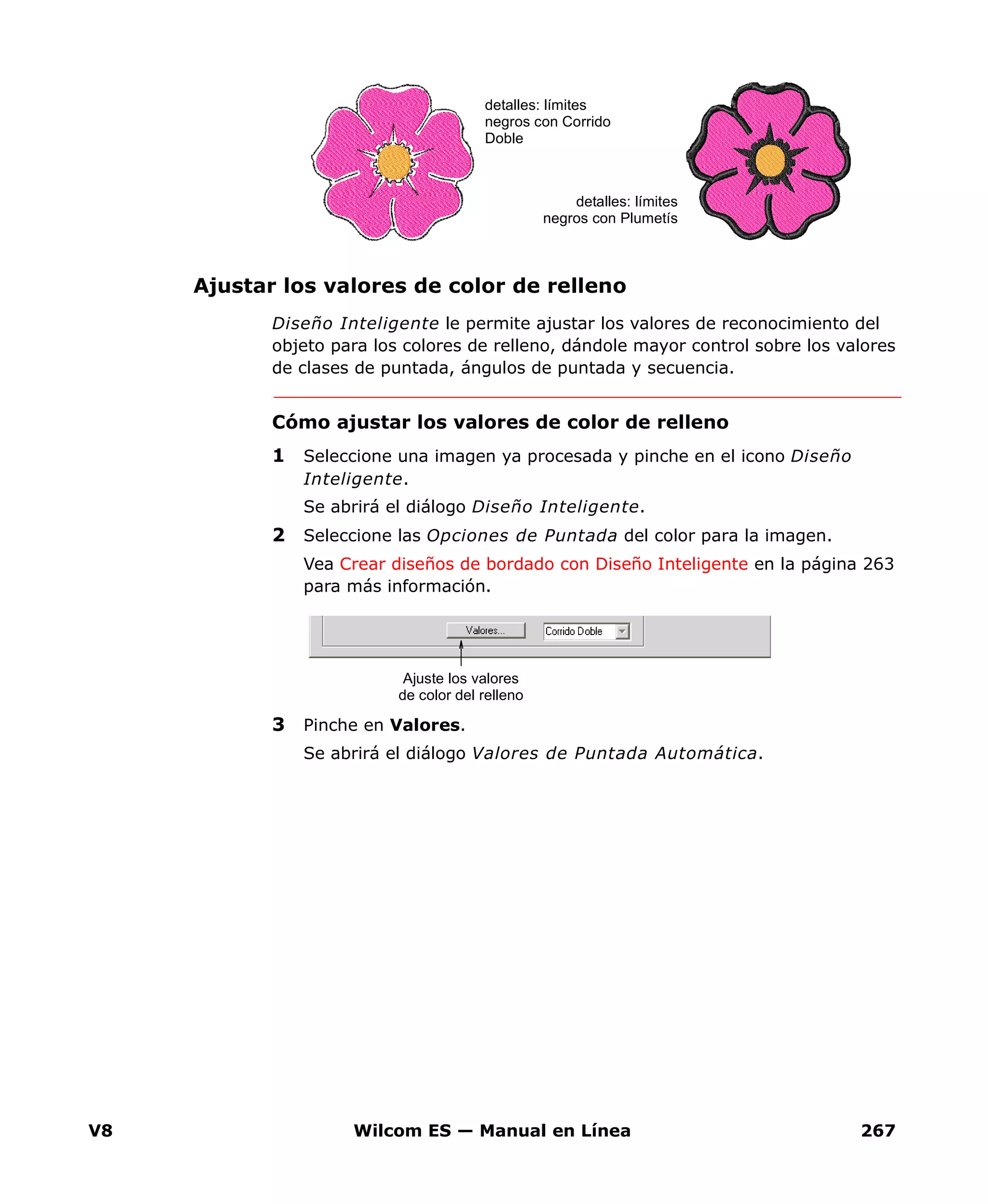 V8 Wilcom ES — Manual en Línea 267
Ajustar los valores de color de relleno
Diseño Inteligente le permite ajustar los valores de reconocimiento del
objeto para los colores de relleno, dándole mayor control sobre los valores
de clases de puntada, ángulos de puntada y secuencia.
Cómo ajustar los valores de color de relleno
1 Seleccione una imagen ya procesada y pinche en el icono Diseño
Inteligente.
Se abrirá el diálogo Diseño Inteligente.
2 Seleccione las Opciones de Puntada del color para la imagen.
Vea Crear diseños de bordado con Diseño Inteligente en la página 263
para más información.
3 Pinche en Valores.
Se abrirá el diálogo Valores de Puntada Automática.
detalles: límites
negros con Corrido
Doble
detalles: límites
negros con Plumetís
Ajuste los valores
de color del relleno
 
