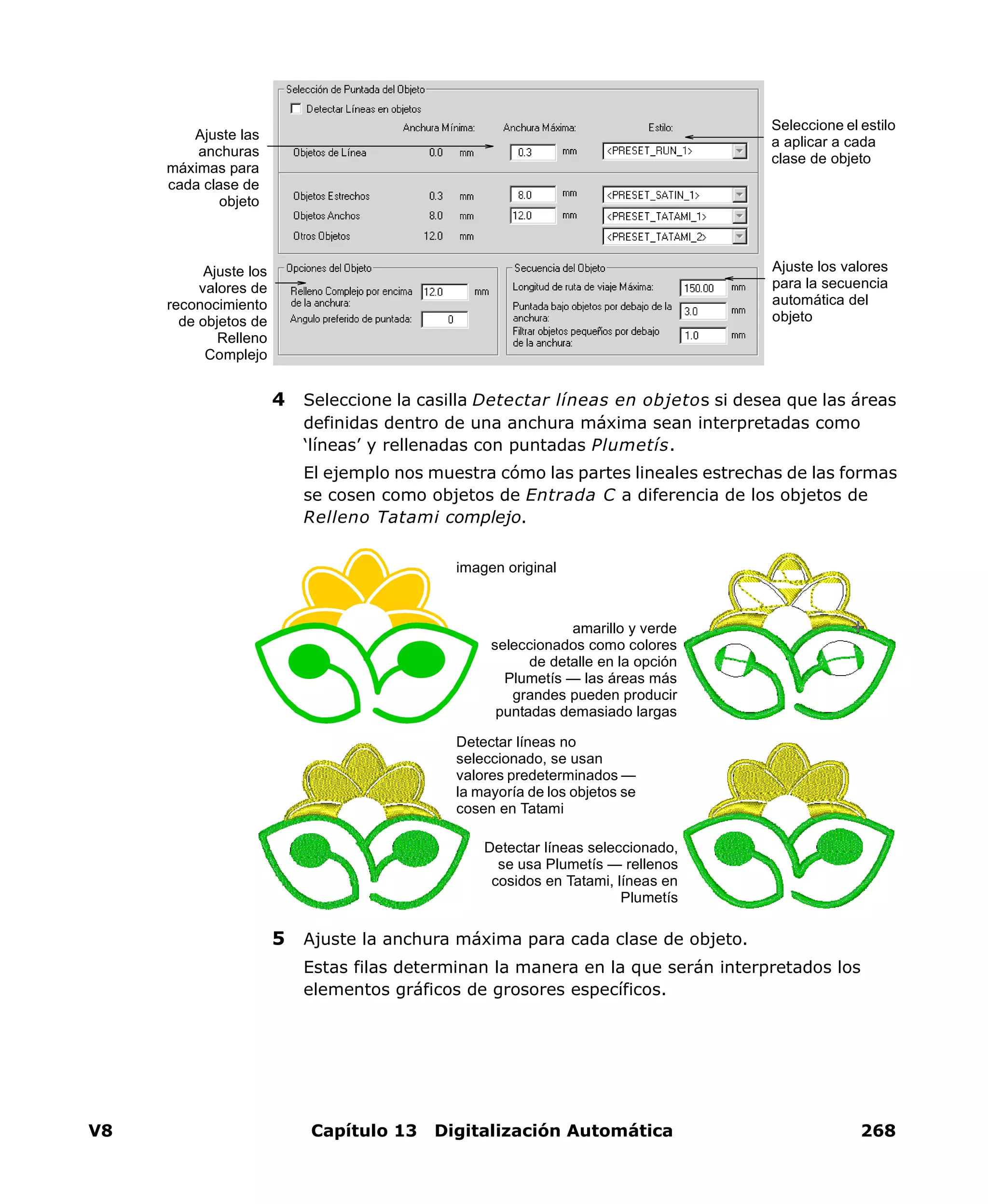 V8 Capítulo 13 Digitalización Automática 268
4 Seleccione la casilla Detectar líneas en objetos si desea que las áreas
definidas dentro de una anchura máxima sean interpretadas como
‘líneas’ y rellenadas con puntadas Plumetís.
El ejemplo nos muestra cómo las partes lineales estrechas de las formas
se cosen como objetos de Entrada C a diferencia de los objetos de
Relleno Tatami complejo.
5 Ajuste la anchura máxima para cada clase de objeto.
Estas filas determinan la manera en la que serán interpretados los
elementos gráficos de grosores específicos.
Ajuste los valores
para la secuencia
automática del
objeto
Ajuste las
anchuras
máximas para
cada clase de
objeto
Ajuste los
valores de
reconocimiento
de objetos de
Relleno
Complejo
Seleccione el estilo
a aplicar a cada
clase de objeto
Detectar líneas seleccionado,
se usa Plumetís — rellenos
cosidos en Tatami, líneas en
Plumetís
imagen original
Detectar líneas no
seleccionado, se usan
valores predeterminados —
la mayoría de los objetos se
cosen en Tatami
amarillo y verde
seleccionados como colores
de detalle en la opción
Plumetís — las áreas más
grandes pueden producir
puntadas demasiado largas
 