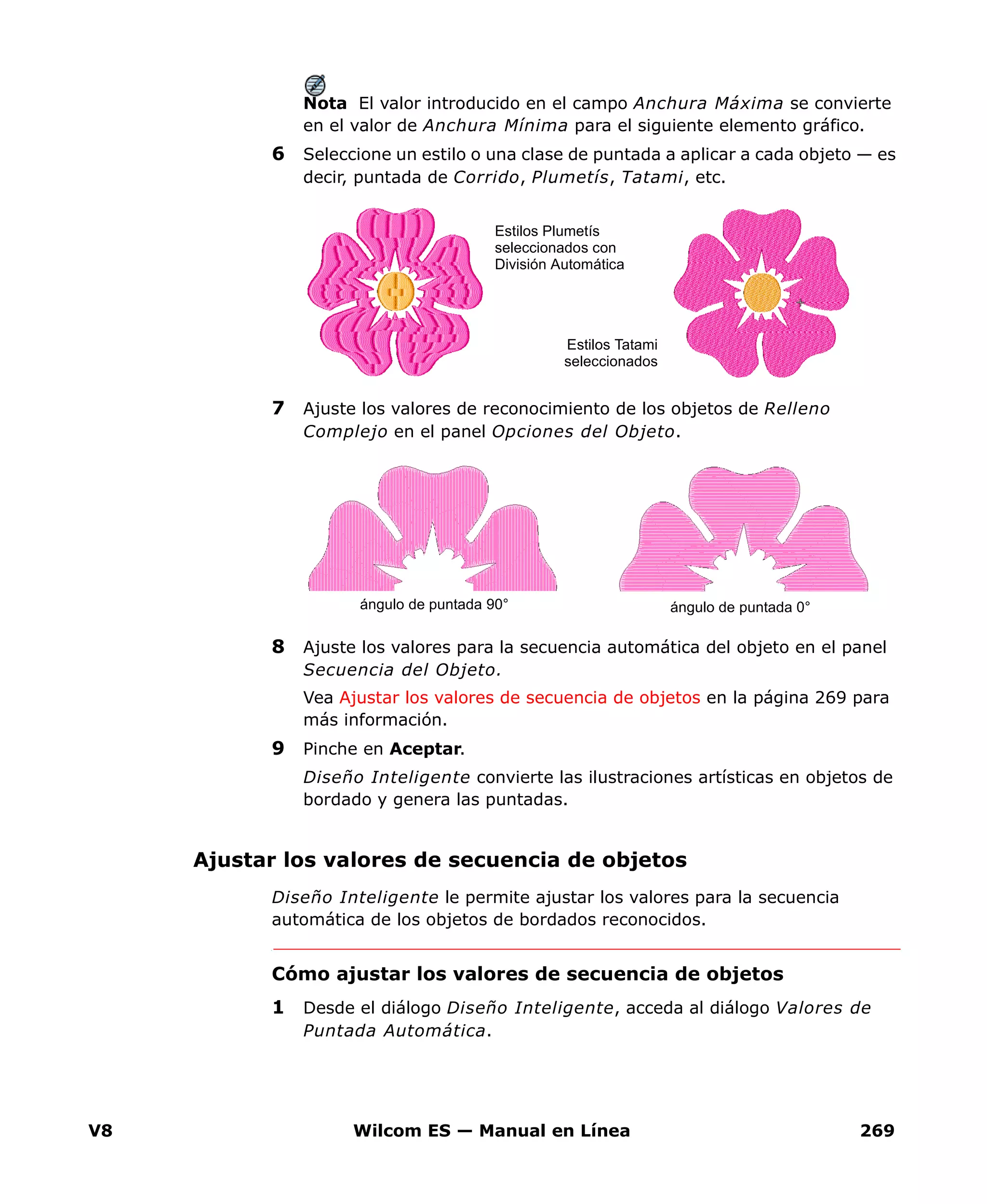 V8 Wilcom ES — Manual en Línea 269
Nota El valor introducido en el campo Anchura Máxima se convierte
en el valor de Anchura Mínima para el siguiente elemento gráfico.
6 Seleccione un estilo o una clase de puntada a aplicar a cada objeto — es
decir, puntada de Corrido, Plumetís, Tatami, etc.
7 Ajuste los valores de reconocimiento de los objetos de Relleno
Complejo en el panel Opciones del Objeto.
8 Ajuste los valores para la secuencia automática del objeto en el panel
Secuencia del Objeto.
Vea Ajustar los valores de secuencia de objetos en la página 269 para
más información.
9 Pinche en Aceptar.
Diseño Inteligente convierte las ilustraciones artísticas en objetos de
bordado y genera las puntadas.
Ajustar los valores de secuencia de objetos
Diseño Inteligente le permite ajustar los valores para la secuencia
automática de los objetos de bordados reconocidos.
Cómo ajustar los valores de secuencia de objetos
1 Desde el diálogo Diseño Inteligente, acceda al diálogo Valores de
Puntada Automática.
Estilos Tatami
seleccionados
Estilos Plumetís
seleccionados con
División Automática
ángulo de puntada 0°ángulo de puntada 90°
 