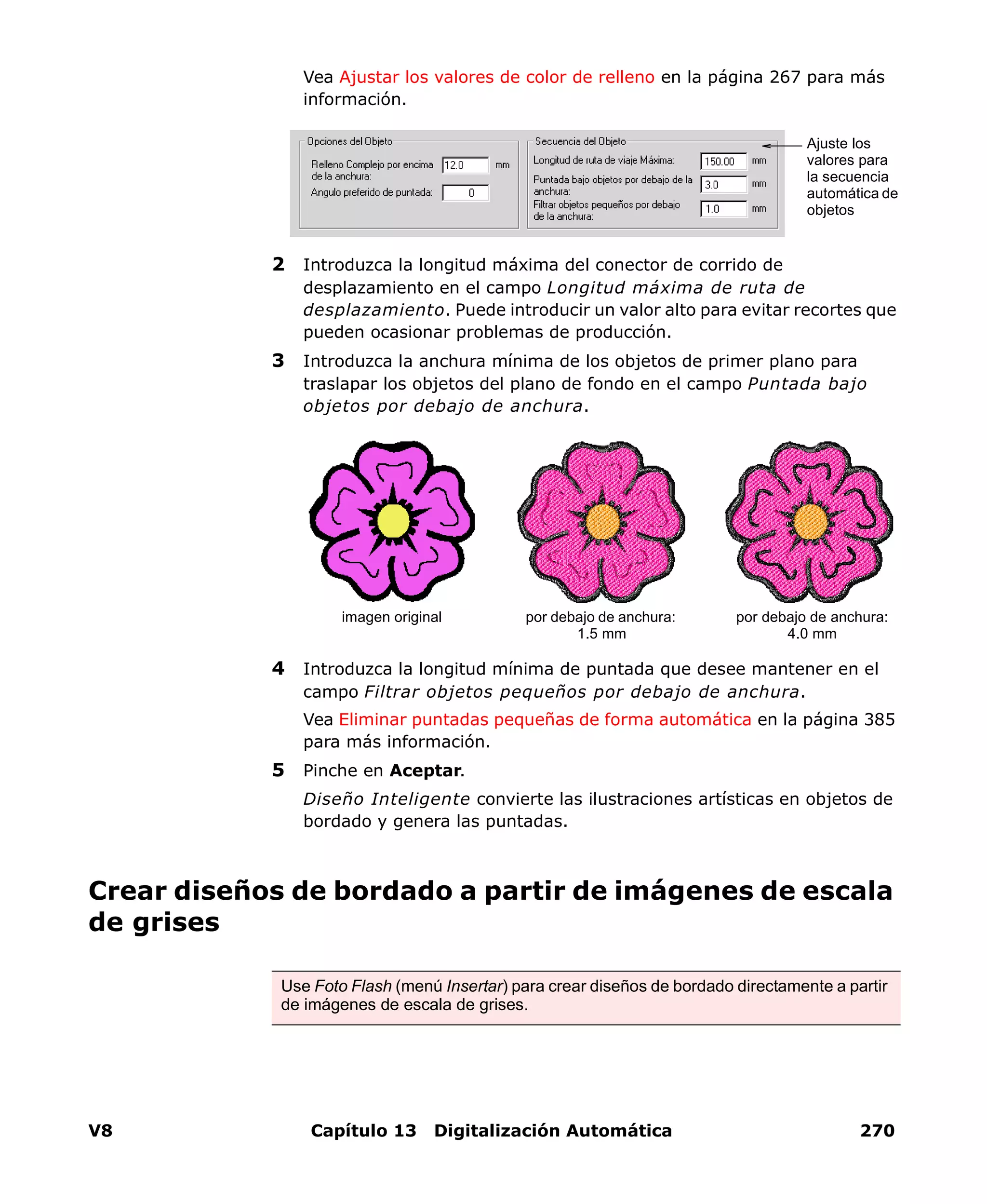 V8 Capítulo 13 Digitalización Automática 270
Vea Ajustar los valores de color de relleno en la página 267 para más
información.
2 Introduzca la longitud máxima del conector de corrido de
desplazamiento en el campo Longitud máxima de ruta de
desplazamiento. Puede introducir un valor alto para evitar recortes que
pueden ocasionar problemas de producción.
3 Introduzca la anchura mínima de los objetos de primer plano para
traslapar los objetos del plano de fondo en el campo Puntada bajo
objetos por debajo de anchura.
4 Introduzca la longitud mínima de puntada que desee mantener en el
campo Filtrar objetos pequeños por debajo de anchura.
Vea Eliminar puntadas pequeñas de forma automática en la página 385
para más información.
5 Pinche en Aceptar.
Diseño Inteligente convierte las ilustraciones artísticas en objetos de
bordado y genera las puntadas.
Crear diseños de bordado a partir de imágenes de escala
de grises
Ajuste los
valores para
la secuencia
automática de
objetos
por debajo de anchura:
1.5 mm
por debajo de anchura:
4.0 mm
imagen original
Use Foto Flash (menú Insertar) para crear diseños de bordado directamente a partir
de imágenes de escala de grises.
 