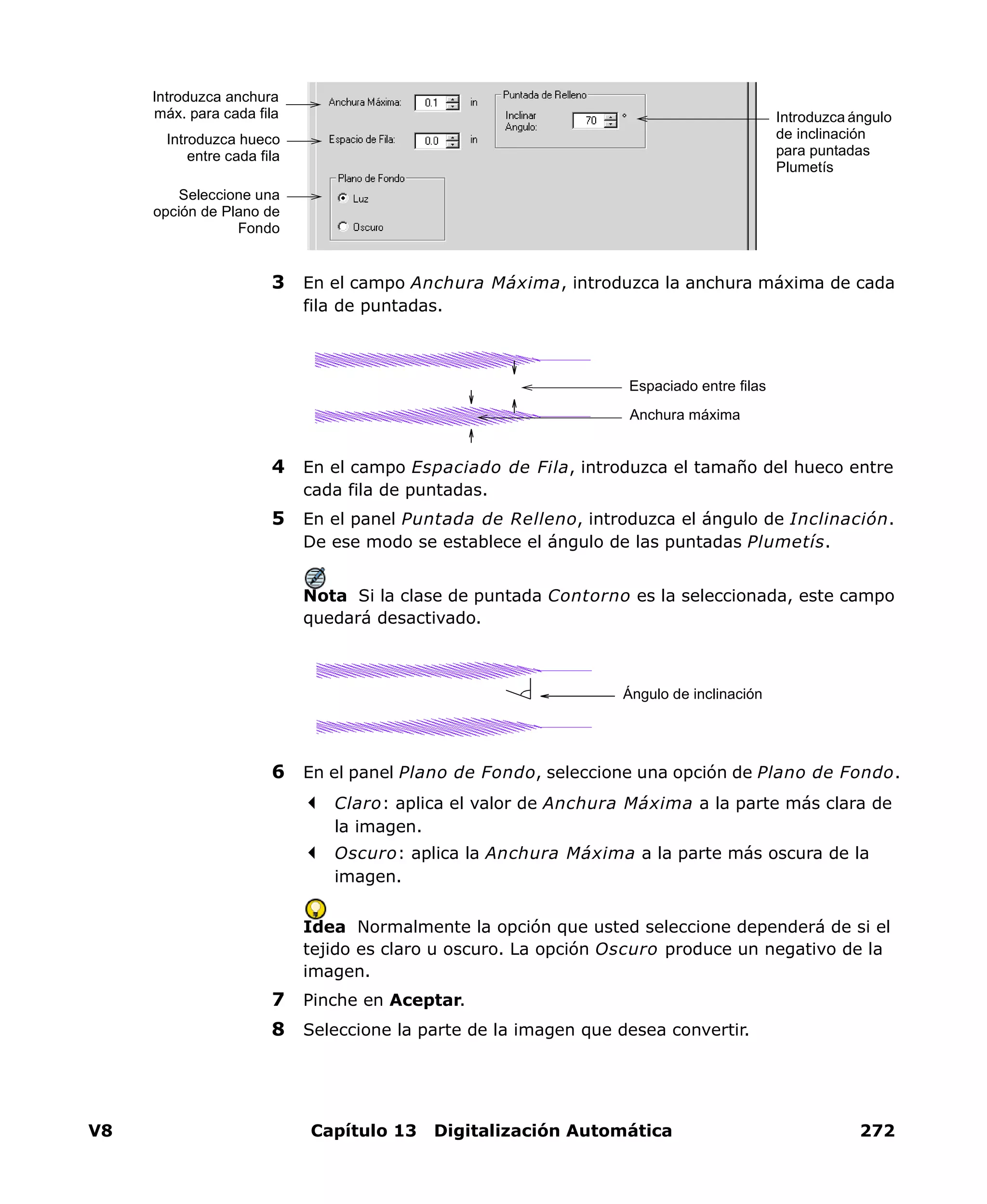 V8 Capítulo 13 Digitalización Automática 272
3 En el campo Anchura Máxima, introduzca la anchura máxima de cada
fila de puntadas.
4 En el campo Espaciado de Fila, introduzca el tamaño del hueco entre
cada fila de puntadas.
5 En el panel Puntada de Relleno, introduzca el ángulo de Inclinación.
De ese modo se establece el ángulo de las puntadas Plumetís.
Nota Si la clase de puntada Contorno es la seleccionada, este campo
quedará desactivado.
6 En el panel Plano de Fondo, seleccione una opción de Plano de Fondo.
Claro: aplica el valor de Anchura Máxima a la parte más clara de
la imagen.
Oscuro: aplica la Anchura Máxima a la parte más oscura de la
imagen.
Idea Normalmente la opción que usted seleccione dependerá de si el
tejido es claro u oscuro. La opción Oscuro produce un negativo de la
imagen.
7 Pinche en Aceptar.
8 Seleccione la parte de la imagen que desea convertir.
Introduzca anchura
máx. para cada fila
Introduzca hueco
entre cada fila
Introduzca ángulo
de inclinación
para puntadas
Plumetís
Seleccione una
opción de Plano de
Fondo
Espaciado entre filas
Anchura máxima
Ángulo de inclinación
 