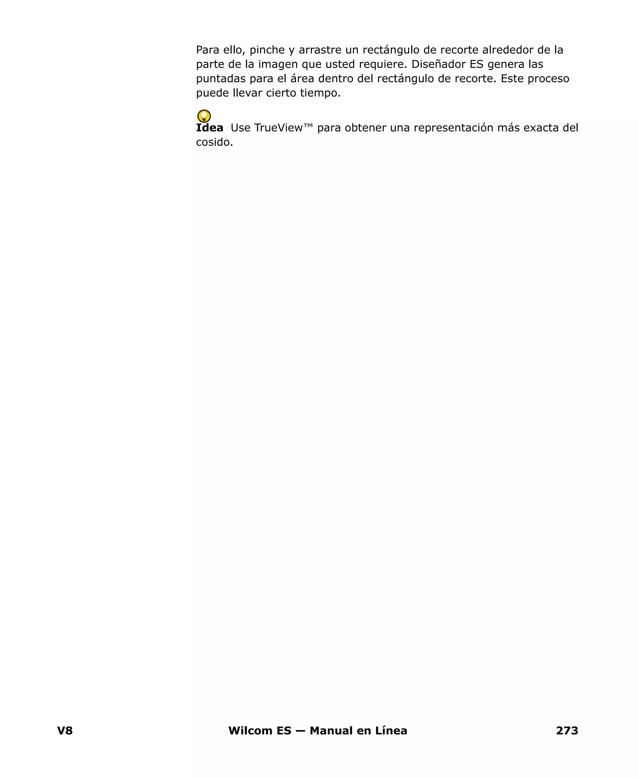 V8 Wilcom ES — Manual en Línea 273
Para ello, pinche y arrastre un rectángulo de recorte alrededor de la
parte de la imagen que usted requiere. Diseñador ES genera las
puntadas para el área dentro del rectángulo de recorte. Este proceso
puede llevar cierto tiempo.
Idea Use TrueView™ para obtener una representación más exacta del
cosido.
 