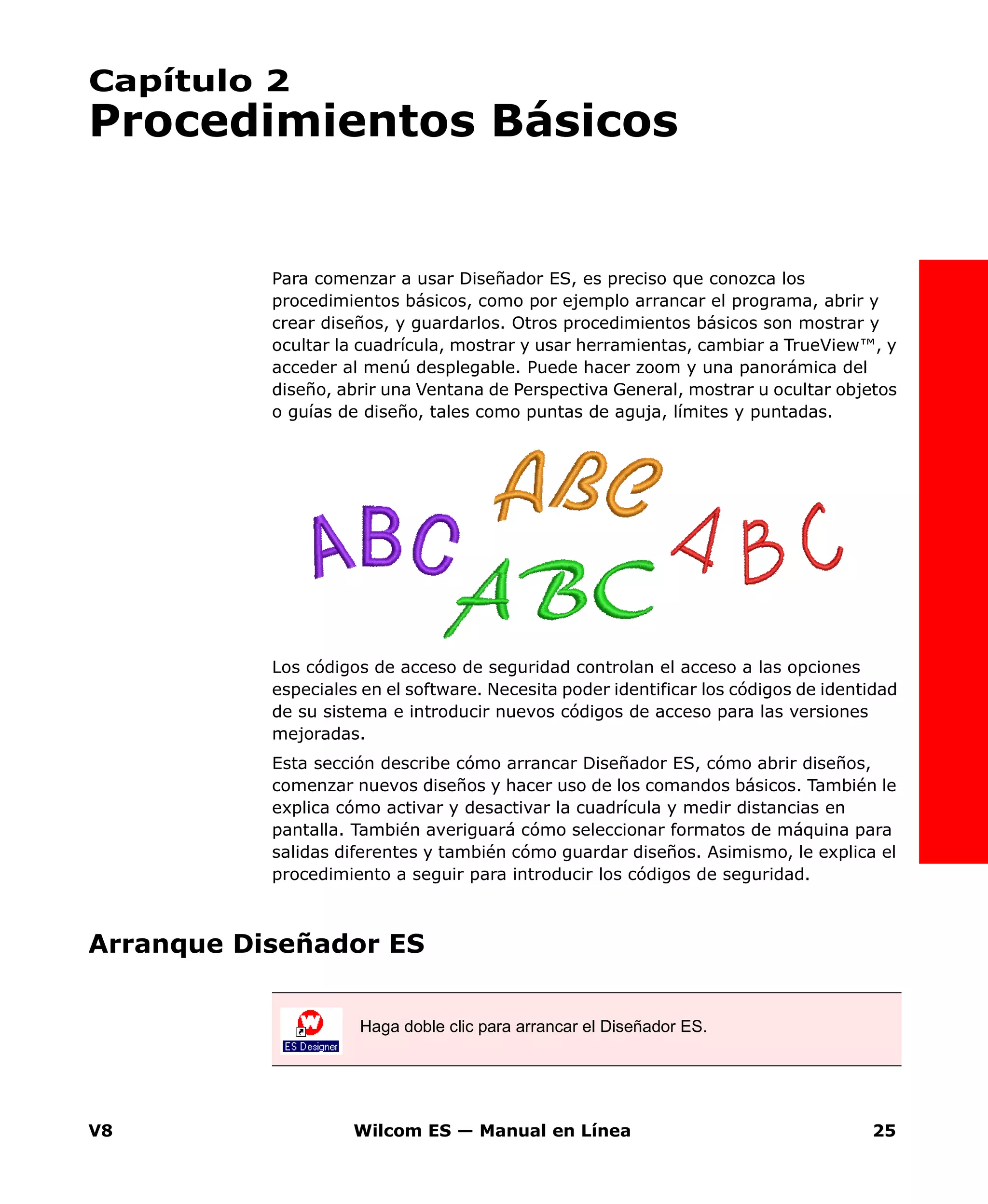V8 Wilcom ES — Manual en Línea 25
Capítulo 2
Procedimientos Básicos
Para comenzar a usar Diseñador ES, es preciso que conozca los
procedimientos básicos, como por ejemplo arrancar el programa, abrir y
crear diseños, y guardarlos. Otros procedimientos básicos son mostrar y
ocultar la cuadrícula, mostrar y usar herramientas, cambiar a TrueView™, y
acceder al menú desplegable. Puede hacer zoom y una panorámica del
diseño, abrir una Ventana de Perspectiva General, mostrar u ocultar objetos
o guías de diseño, tales como puntas de aguja, límites y puntadas.
Los códigos de acceso de seguridad controlan el acceso a las opciones
especiales en el software. Necesita poder identificar los códigos de identidad
de su sistema e introducir nuevos códigos de acceso para las versiones
mejoradas.
Esta sección describe cómo arrancar Diseñador ES, cómo abrir diseños,
comenzar nuevos diseños y hacer uso de los comandos básicos. También le
explica cómo activar y desactivar la cuadrícula y medir distancias en
pantalla. También averiguará cómo seleccionar formatos de máquina para
salidas diferentes y también cómo guardar diseños. Asimismo, le explica el
procedimiento a seguir para introducir los códigos de seguridad.
Arranque Diseñador ES
Haga doble clic para arrancar el Diseñador ES.
 