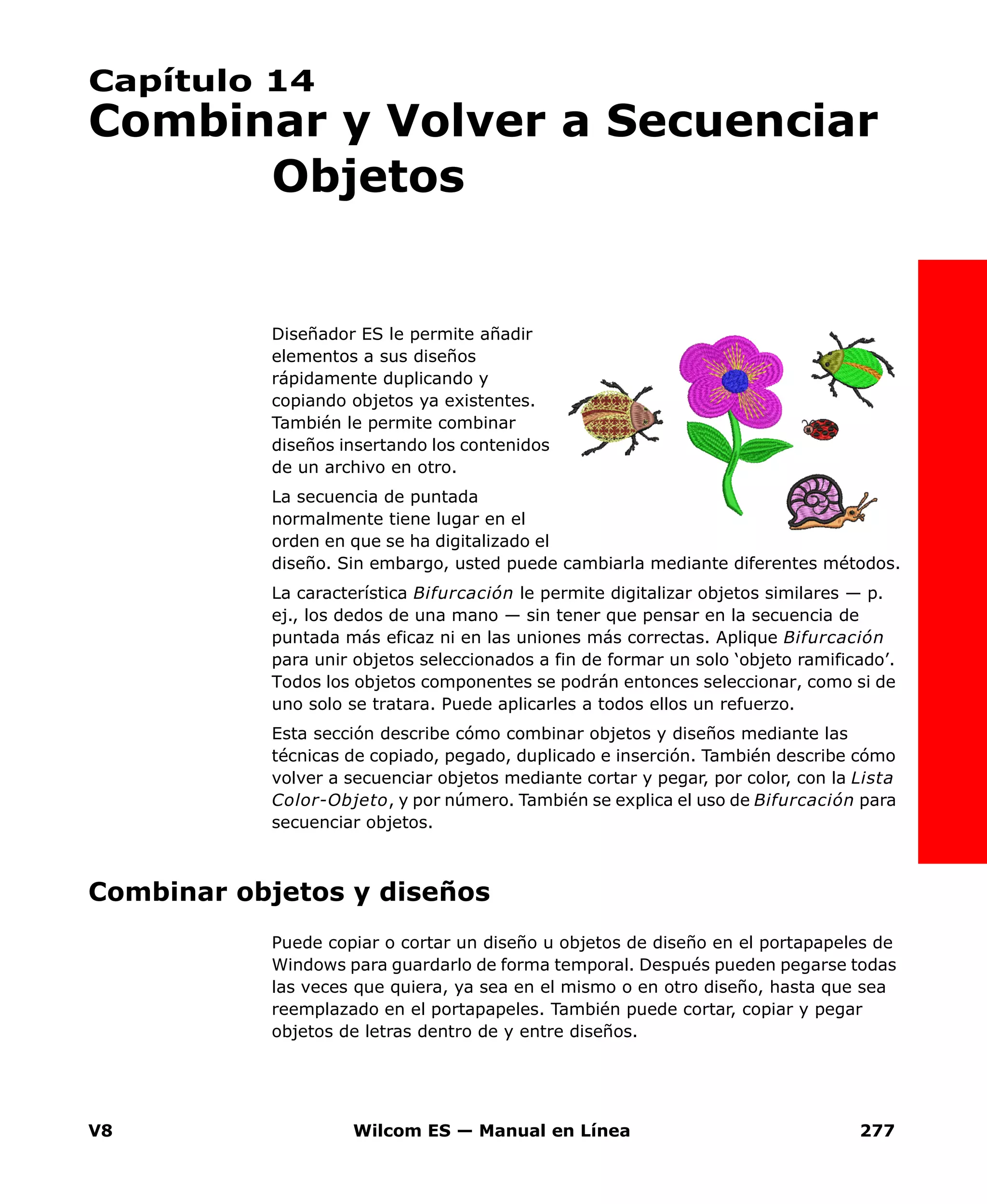 V8 Wilcom ES — Manual en Línea 277
Capítulo 14
Combinar y Volver a Secuenciar
Objetos
Diseñador ES le permite añadir
elementos a sus diseños
rápidamente duplicando y
copiando objetos ya existentes.
También le permite combinar
diseños insertando los contenidos
de un archivo en otro.
La secuencia de puntada
normalmente tiene lugar en el
orden en que se ha digitalizado el
diseño. Sin embargo, usted puede cambiarla mediante diferentes métodos.
La característica Bifurcación le permite digitalizar objetos similares — p.
ej., los dedos de una mano — sin tener que pensar en la secuencia de
puntada más eficaz ni en las uniones más correctas. Aplique Bifurcación
para unir objetos seleccionados a fin de formar un solo ‘objeto ramificado’.
Todos los objetos componentes se podrán entonces seleccionar, como si de
uno solo se tratara. Puede aplicarles a todos ellos un refuerzo.
Esta sección describe cómo combinar objetos y diseños mediante las
técnicas de copiado, pegado, duplicado e inserción. También describe cómo
volver a secuenciar objetos mediante cortar y pegar, por color, con la Lista
Color-Objeto, y por número. También se explica el uso de Bifurcación para
secuenciar objetos.
Combinar objetos y diseños
Puede copiar o cortar un diseño u objetos de diseño en el portapapeles de
Windows para guardarlo de forma temporal. Después pueden pegarse todas
las veces que quiera, ya sea en el mismo o en otro diseño, hasta que sea
reemplazado en el portapapeles. También puede cortar, copiar y pegar
objetos de letras dentro de y entre diseños.
 