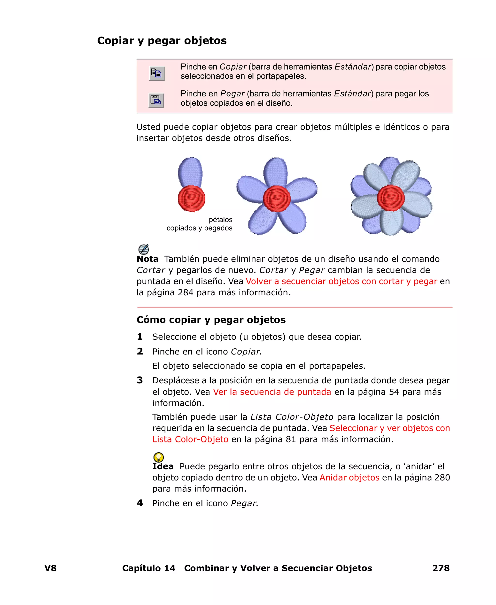 V8 Capítulo 14 Combinar y Volver a Secuenciar Objetos 278
Copiar y pegar objetos
Usted puede copiar objetos para crear objetos múltiples e idénticos o para
insertar objetos desde otros diseños.
Nota También puede eliminar objetos de un diseño usando el comando
Cortar y pegarlos de nuevo. Cortar y Pegar cambian la secuencia de
puntada en el diseño. Vea Volver a secuenciar objetos con cortar y pegar en
la página 284 para más información.
Cómo copiar y pegar objetos
1 Seleccione el objeto (u objetos) que desea copiar.
2 Pinche en el icono Copiar.
El objeto seleccionado se copia en el portapapeles.
3 Desplácese a la posición en la secuencia de puntada donde desea pegar
el objeto. Vea Ver la secuencia de puntada en la página 54 para más
información.
También puede usar la Lista Color-Objeto para localizar la posición
requerida en la secuencia de puntada. Vea Seleccionar y ver objetos con
Lista Color-Objeto en la página 81 para más información.
Idea Puede pegarlo entre otros objetos de la secuencia, o ‘anidar’ el
objeto copiado dentro de un objeto. Vea Anidar objetos en la página 280
para más información.
4 Pinche en el icono Pegar.
Pinche en Copiar (barra de herramientas Estándar) para copiar objetos
seleccionados en el portapapeles.
Pinche en Pegar (barra de herramientas Estándar) para pegar los
objetos copiados en el diseño.
pétalos
copiados y pegados
 