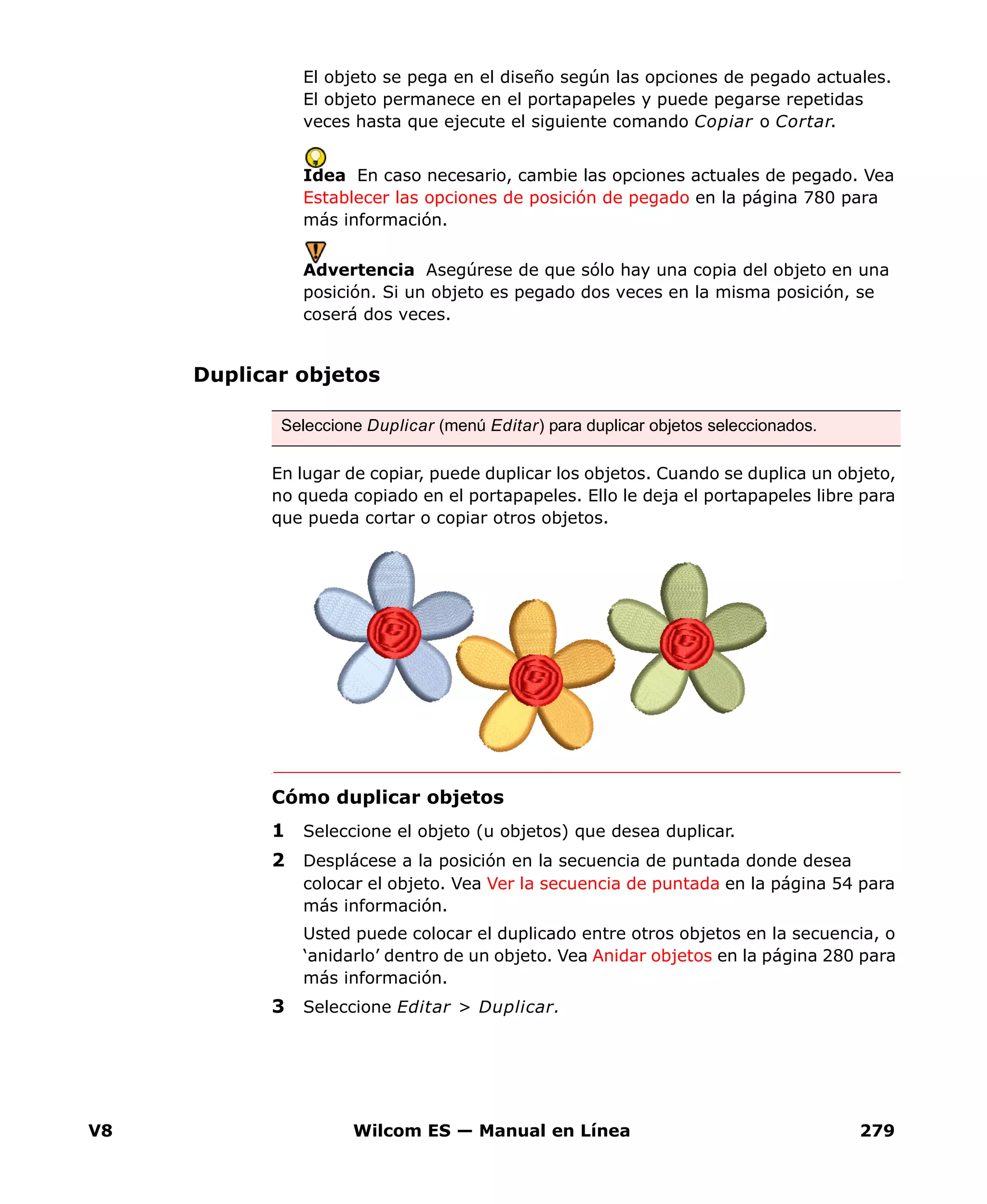 V8 Wilcom ES — Manual en Línea 279
El objeto se pega en el diseño según las opciones de pegado actuales.
El objeto permanece en el portapapeles y puede pegarse repetidas
veces hasta que ejecute el siguiente comando Copiar o Cortar.
Idea En caso necesario, cambie las opciones actuales de pegado. Vea
Establecer las opciones de posición de pegado en la página 780 para
más información.
Advertencia Asegúrese de que sólo hay una copia del objeto en una
posición. Si un objeto es pegado dos veces en la misma posición, se
coserá dos veces.
Duplicar objetos
En lugar de copiar, puede duplicar los objetos. Cuando se duplica un objeto,
no queda copiado en el portapapeles. Ello le deja el portapapeles libre para
que pueda cortar o copiar otros objetos.
Cómo duplicar objetos
1 Seleccione el objeto (u objetos) que desea duplicar.
2 Desplácese a la posición en la secuencia de puntada donde desea
colocar el objeto. Vea Ver la secuencia de puntada en la página 54 para
más información.
Usted puede colocar el duplicado entre otros objetos en la secuencia, o
‘anidarlo’ dentro de un objeto. Vea Anidar objetos en la página 280 para
más información.
3 Seleccione Editar > Duplicar.
Seleccione Duplicar (menú Editar) para duplicar objetos seleccionados.
 