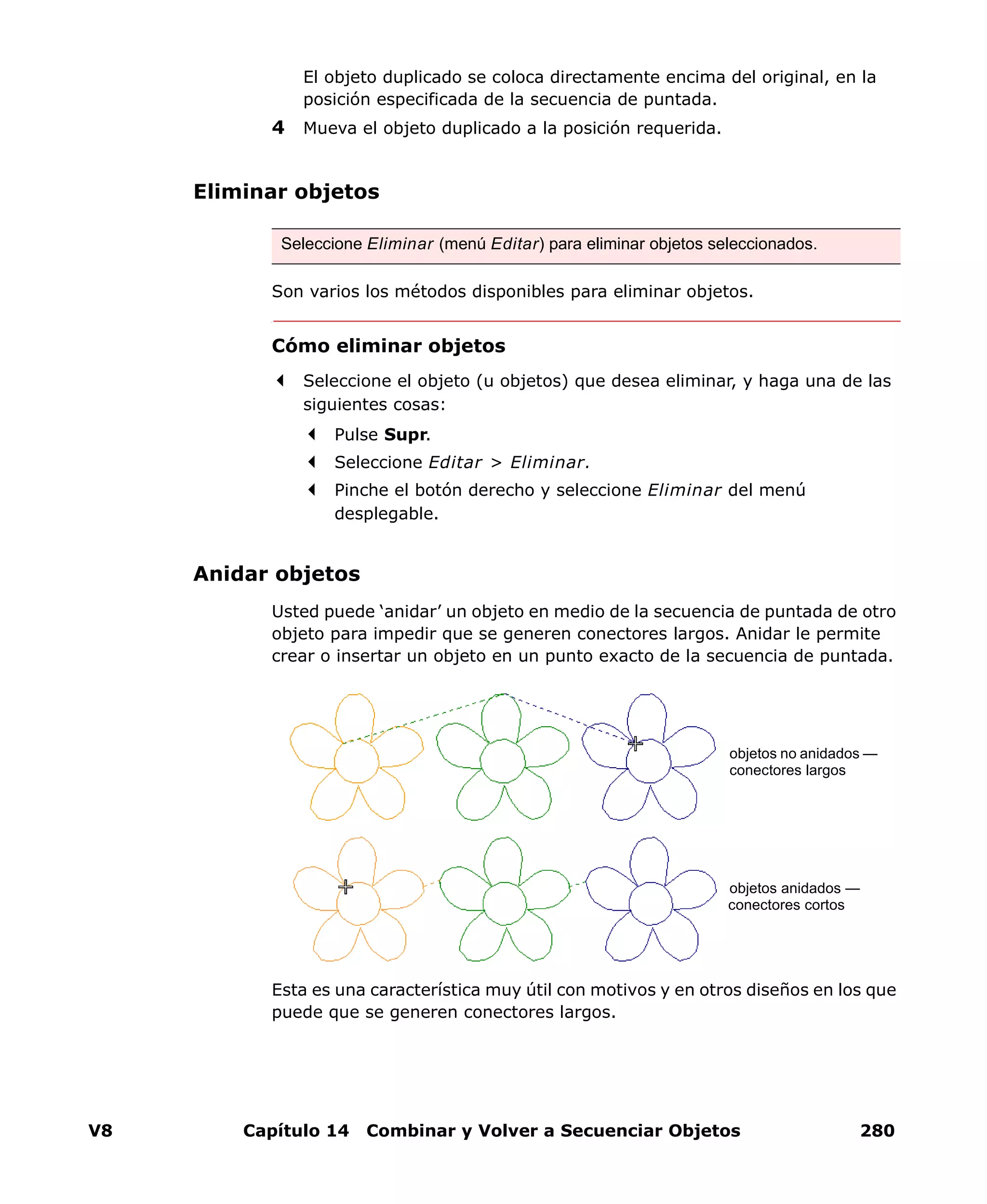 V8 Capítulo 14 Combinar y Volver a Secuenciar Objetos 280
El objeto duplicado se coloca directamente encima del original, en la
posición especificada de la secuencia de puntada.
4 Mueva el objeto duplicado a la posición requerida.
Eliminar objetos
Son varios los métodos disponibles para eliminar objetos.
Cómo eliminar objetos
Seleccione el objeto (u objetos) que desea eliminar, y haga una de las
siguientes cosas:
Pulse Supr.
Seleccione Editar > Eliminar.
Pinche el botón derecho y seleccione Eliminar del menú
desplegable.
Anidar objetos
Usted puede ‘anidar’ un objeto en medio de la secuencia de puntada de otro
objeto para impedir que se generen conectores largos. Anidar le permite
crear o insertar un objeto en un punto exacto de la secuencia de puntada.
Esta es una característica muy útil con motivos y en otros diseños en los que
puede que se generen conectores largos.
Seleccione Eliminar (menú Editar) para eliminar objetos seleccionados.
objetos no anidados —
conectores largos
objetos anidados —
conectores cortos
 