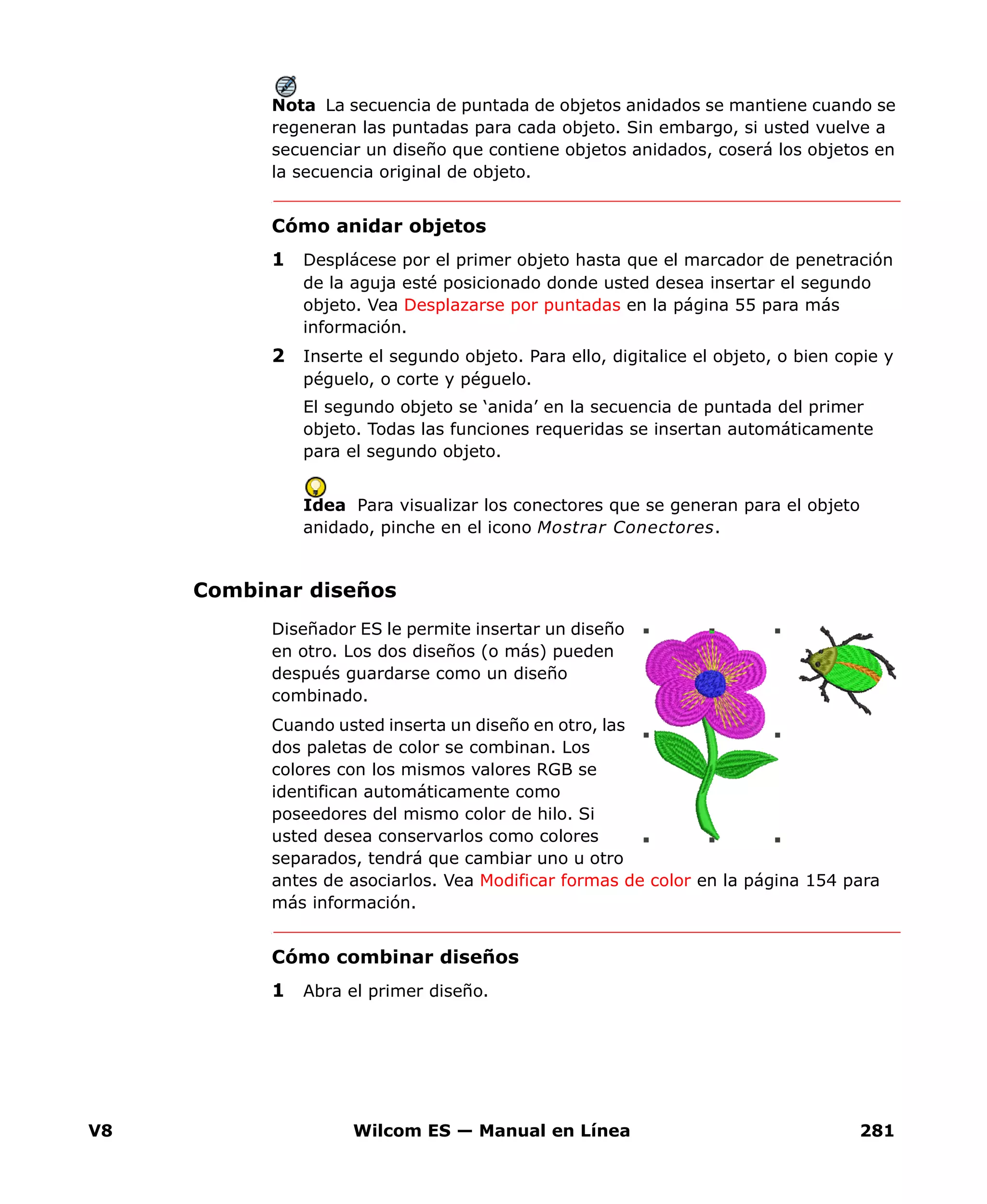 V8 Wilcom ES — Manual en Línea 281
Nota La secuencia de puntada de objetos anidados se mantiene cuando se
regeneran las puntadas para cada objeto. Sin embargo, si usted vuelve a
secuenciar un diseño que contiene objetos anidados, coserá los objetos en
la secuencia original de objeto.
Cómo anidar objetos
1 Desplácese por el primer objeto hasta que el marcador de penetración
de la aguja esté posicionado donde usted desea insertar el segundo
objeto. Vea Desplazarse por puntadas en la página 55 para más
información.
2 Inserte el segundo objeto. Para ello, digitalice el objeto, o bien copie y
péguelo, o corte y péguelo.
El segundo objeto se ‘anida’ en la secuencia de puntada del primer
objeto. Todas las funciones requeridas se insertan automáticamente
para el segundo objeto.
Idea Para visualizar los conectores que se generan para el objeto
anidado, pinche en el icono Mostrar Conectores.
Combinar diseños
Diseñador ES le permite insertar un diseño
en otro. Los dos diseños (o más) pueden
después guardarse como un diseño
combinado.
Cuando usted inserta un diseño en otro, las
dos paletas de color se combinan. Los
colores con los mismos valores RGB se
identifican automáticamente como
poseedores del mismo color de hilo. Si
usted desea conservarlos como colores
separados, tendrá que cambiar uno u otro
antes de asociarlos. Vea Modificar formas de color en la página 154 para
más información.
Cómo combinar diseños
1 Abra el primer diseño.
 