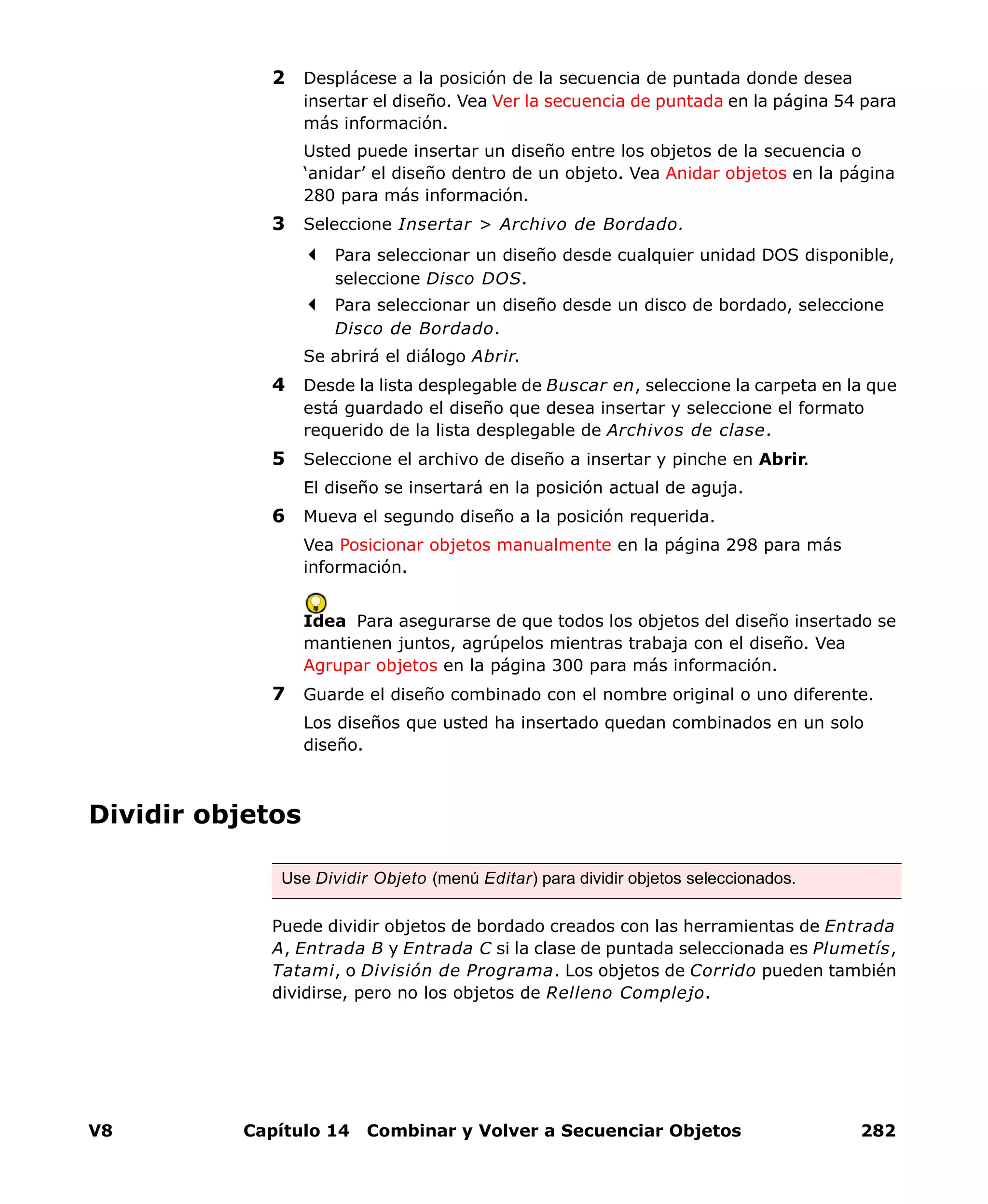 V8 Capítulo 14 Combinar y Volver a Secuenciar Objetos 282
2 Desplácese a la posición de la secuencia de puntada donde desea
insertar el diseño. Vea Ver la secuencia de puntada en la página 54 para
más información.
Usted puede insertar un diseño entre los objetos de la secuencia o
‘anidar’ el diseño dentro de un objeto. Vea Anidar objetos en la página
280 para más información.
3 Seleccione Insertar > Archivo de Bordado.
Para seleccionar un diseño desde cualquier unidad DOS disponible,
seleccione Disco DOS.
Para seleccionar un diseño desde un disco de bordado, seleccione
Disco de Bordado.
Se abrirá el diálogo Abrir.
4 Desde la lista desplegable de Buscar en, seleccione la carpeta en la que
está guardado el diseño que desea insertar y seleccione el formato
requerido de la lista desplegable de Archivos de clase.
5 Seleccione el archivo de diseño a insertar y pinche en Abrir.
El diseño se insertará en la posición actual de aguja.
6 Mueva el segundo diseño a la posición requerida.
Vea Posicionar objetos manualmente en la página 298 para más
información.
Idea Para asegurarse de que todos los objetos del diseño insertado se
mantienen juntos, agrúpelos mientras trabaja con el diseño. Vea
Agrupar objetos en la página 300 para más información.
7 Guarde el diseño combinado con el nombre original o uno diferente.
Los diseños que usted ha insertado quedan combinados en un solo
diseño.
Dividir objetos
Puede dividir objetos de bordado creados con las herramientas de Entrada
A, Entrada B y Entrada C si la clase de puntada seleccionada es Plumetís,
Tatami, o División de Programa. Los objetos de Corrido pueden también
dividirse, pero no los objetos de Relleno Complejo.
Use Dividir Objeto (menú Editar) para dividir objetos seleccionados.
 