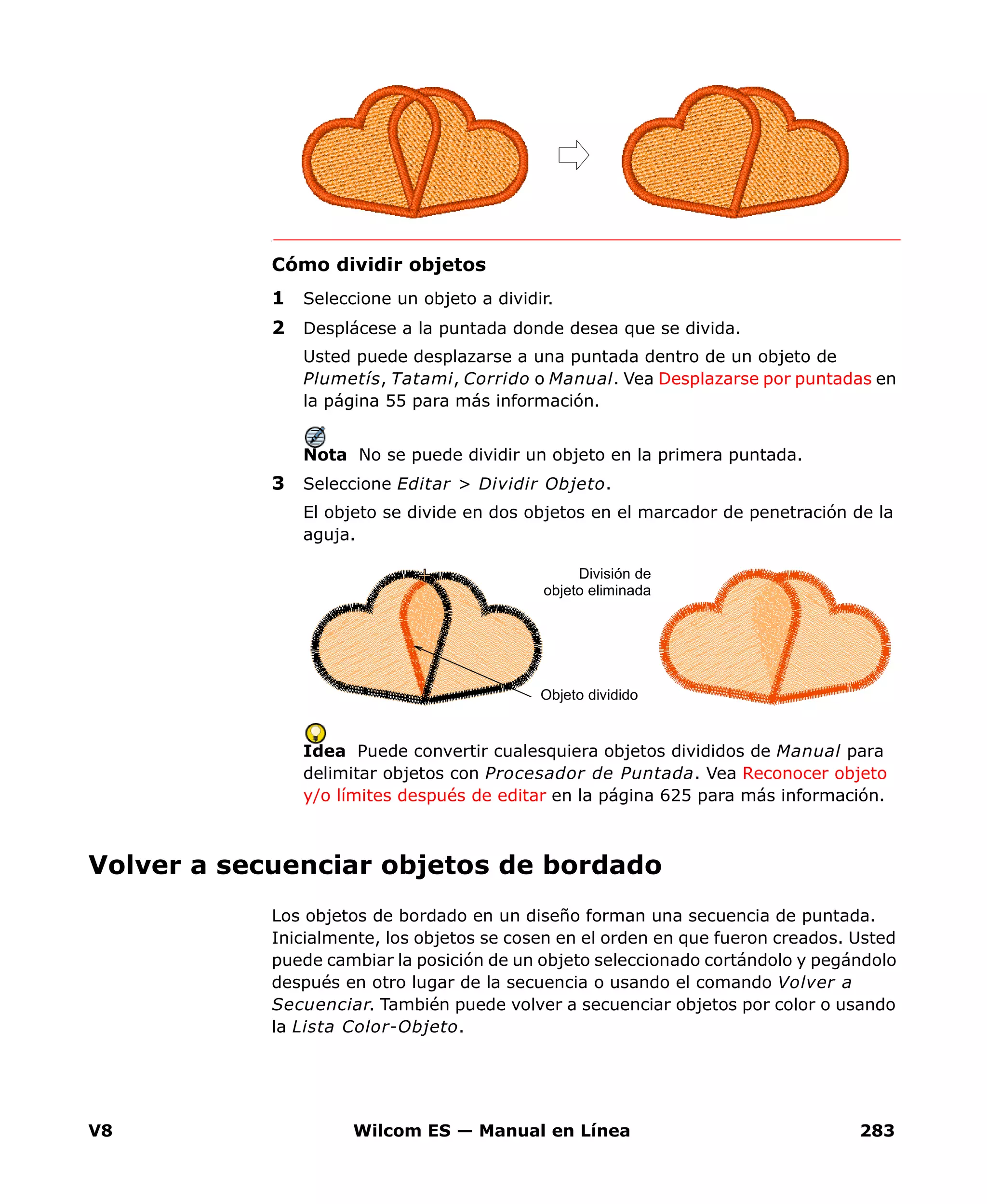 V8 Wilcom ES — Manual en Línea 283
Cómo dividir objetos
1 Seleccione un objeto a dividir.
2 Desplácese a la puntada donde desea que se divida.
Usted puede desplazarse a una puntada dentro de un objeto de
Plumetís, Tatami, Corrido o Manual. Vea Desplazarse por puntadas en
la página 55 para más información.
Nota No se puede dividir un objeto en la primera puntada.
3 Seleccione Editar > Dividir Objeto.
El objeto se divide en dos objetos en el marcador de penetración de la
aguja.
Idea Puede convertir cualesquiera objetos divididos de Manual para
delimitar objetos con Procesador de Puntada. Vea Reconocer objeto
y/o límites después de editar en la página 625 para más información.
Volver a secuenciar objetos de bordado
Los objetos de bordado en un diseño forman una secuencia de puntada.
Inicialmente, los objetos se cosen en el orden en que fueron creados. Usted
puede cambiar la posición de un objeto seleccionado cortándolo y pegándolo
después en otro lugar de la secuencia o usando el comando Volver a
Secuenciar. También puede volver a secuenciar objetos por color o usando
la Lista Color-Objeto.
Objeto dividido
División de
objeto eliminada
 