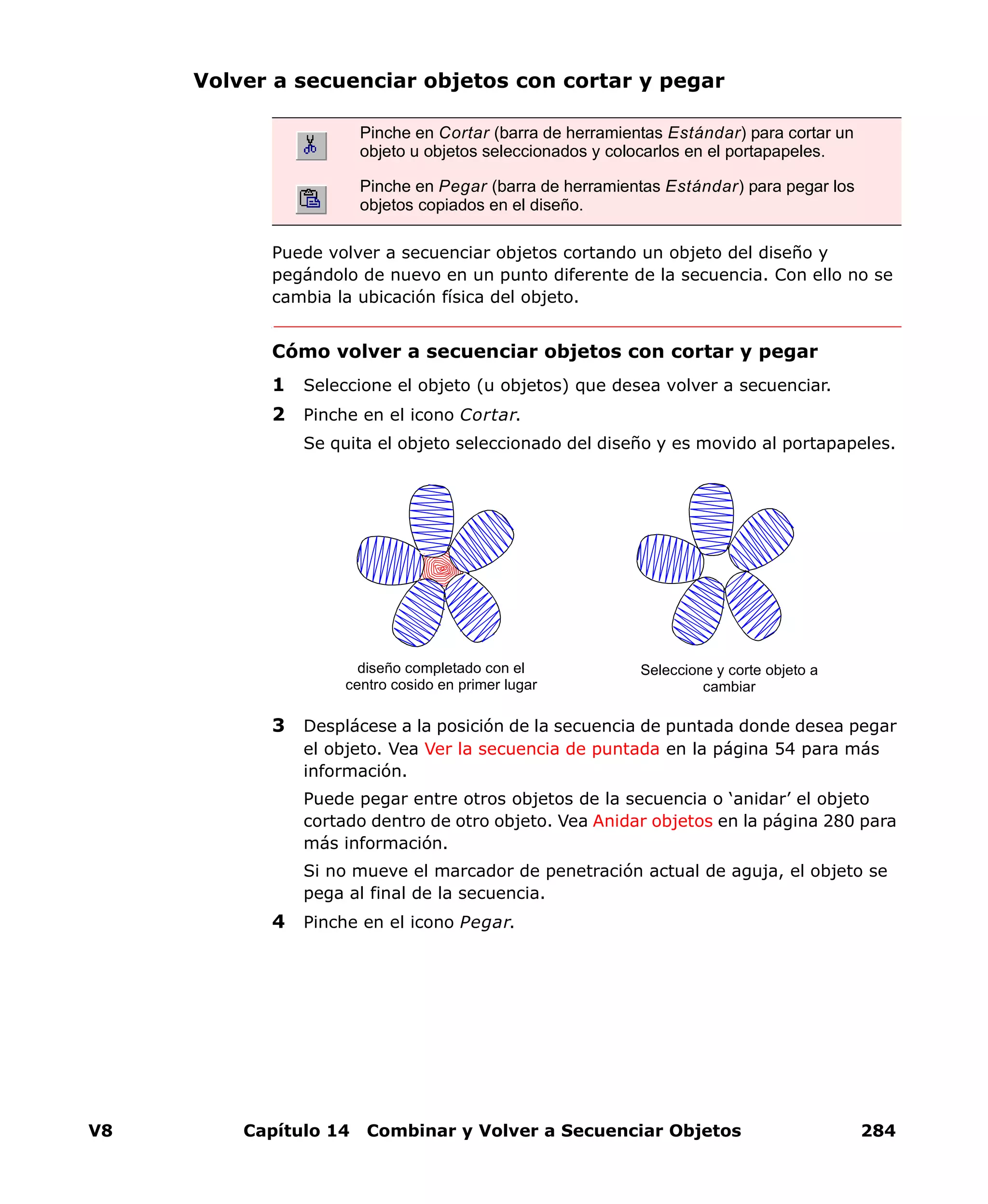 V8 Capítulo 14 Combinar y Volver a Secuenciar Objetos 284
Volver a secuenciar objetos con cortar y pegar
Puede volver a secuenciar objetos cortando un objeto del diseño y
pegándolo de nuevo en un punto diferente de la secuencia. Con ello no se
cambia la ubicación física del objeto.
Cómo volver a secuenciar objetos con cortar y pegar
1 Seleccione el objeto (u objetos) que desea volver a secuenciar.
2 Pinche en el icono Cortar.
Se quita el objeto seleccionado del diseño y es movido al portapapeles.
3 Desplácese a la posición de la secuencia de puntada donde desea pegar
el objeto. Vea Ver la secuencia de puntada en la página 54 para más
información.
Puede pegar entre otros objetos de la secuencia o ‘anidar’ el objeto
cortado dentro de otro objeto. Vea Anidar objetos en la página 280 para
más información.
Si no mueve el marcador de penetración actual de aguja, el objeto se
pega al final de la secuencia.
4 Pinche en el icono Pegar.
Pinche en Cortar (barra de herramientas Estándar) para cortar un
objeto u objetos seleccionados y colocarlos en el portapapeles.
Pinche en Pegar (barra de herramientas Estándar) para pegar los
objetos copiados en el diseño.
diseño completado con el
centro cosido en primer lugar
Seleccione y corte objeto a
cambiar
 