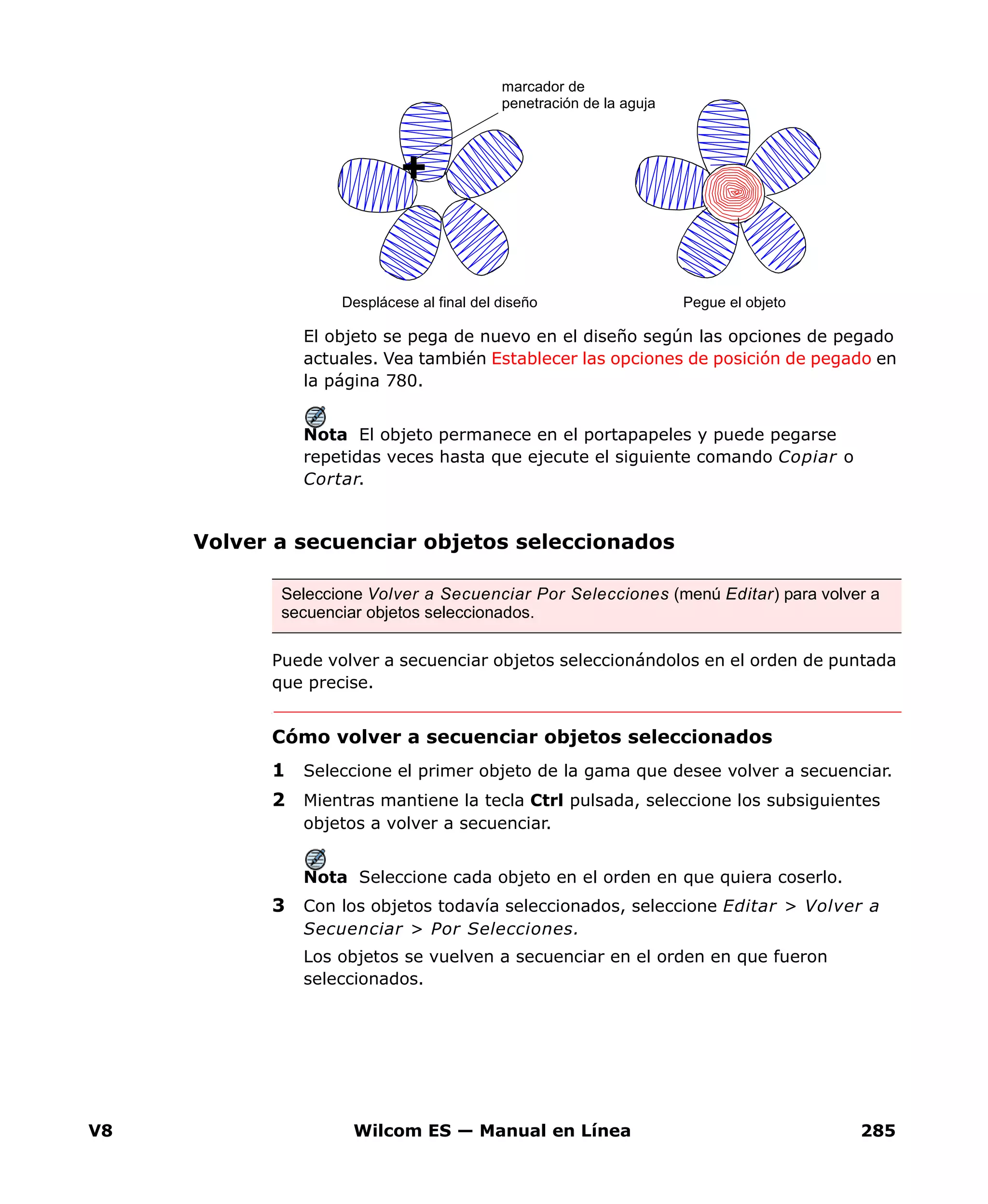 V8 Wilcom ES — Manual en Línea 285
El objeto se pega de nuevo en el diseño según las opciones de pegado
actuales. Vea también Establecer las opciones de posición de pegado en
la página 780.
Nota El objeto permanece en el portapapeles y puede pegarse
repetidas veces hasta que ejecute el siguiente comando Copiar o
Cortar.
Volver a secuenciar objetos seleccionados
Puede volver a secuenciar objetos seleccionándolos en el orden de puntada
que precise.
Cómo volver a secuenciar objetos seleccionados
1 Seleccione el primer objeto de la gama que desee volver a secuenciar.
2 Mientras mantiene la tecla Ctrl pulsada, seleccione los subsiguientes
objetos a volver a secuenciar.
Nota Seleccione cada objeto en el orden en que quiera coserlo.
3 Con los objetos todavía seleccionados, seleccione Editar > Volver a
Secuenciar > Por Selecciones.
Los objetos se vuelven a secuenciar en el orden en que fueron
seleccionados.
marcador de
penetración de la aguja
Pegue el objetoDesplácese al final del diseño
Seleccione Volver a Secuenciar Por Selecciones (menú Editar) para volver a
secuenciar objetos seleccionados.
 