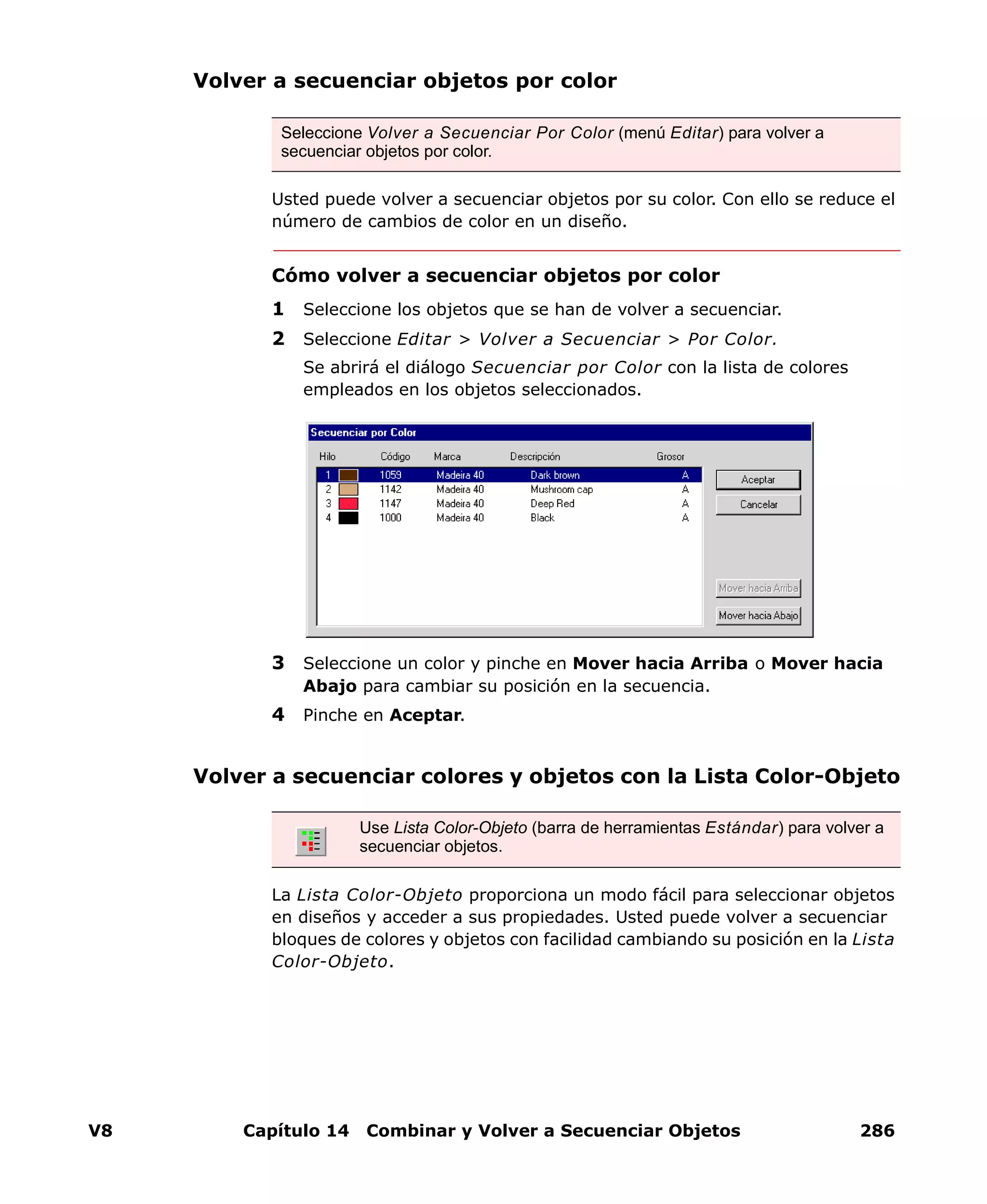 V8 Capítulo 14 Combinar y Volver a Secuenciar Objetos 286
Volver a secuenciar objetos por color
Usted puede volver a secuenciar objetos por su color. Con ello se reduce el
número de cambios de color en un diseño.
Cómo volver a secuenciar objetos por color
1 Seleccione los objetos que se han de volver a secuenciar.
2 Seleccione Editar > Volver a Secuenciar > Por Color.
Se abrirá el diálogo Secuenciar por Color con la lista de colores
empleados en los objetos seleccionados.
3 Seleccione un color y pinche en Mover hacia Arriba o Mover hacia
Abajo para cambiar su posición en la secuencia.
4 Pinche en Aceptar.
Volver a secuenciar colores y objetos con la Lista Color-Objeto
La Lista Color-Objeto proporciona un modo fácil para seleccionar objetos
en diseños y acceder a sus propiedades. Usted puede volver a secuenciar
bloques de colores y objetos con facilidad cambiando su posición en la Lista
Color-Objeto.
Seleccione Volver a Secuenciar Por Color (menú Editar) para volver a
secuenciar objetos por color.
Use Lista Color-Objeto (barra de herramientas Estándar) para volver a
secuenciar objetos.
 