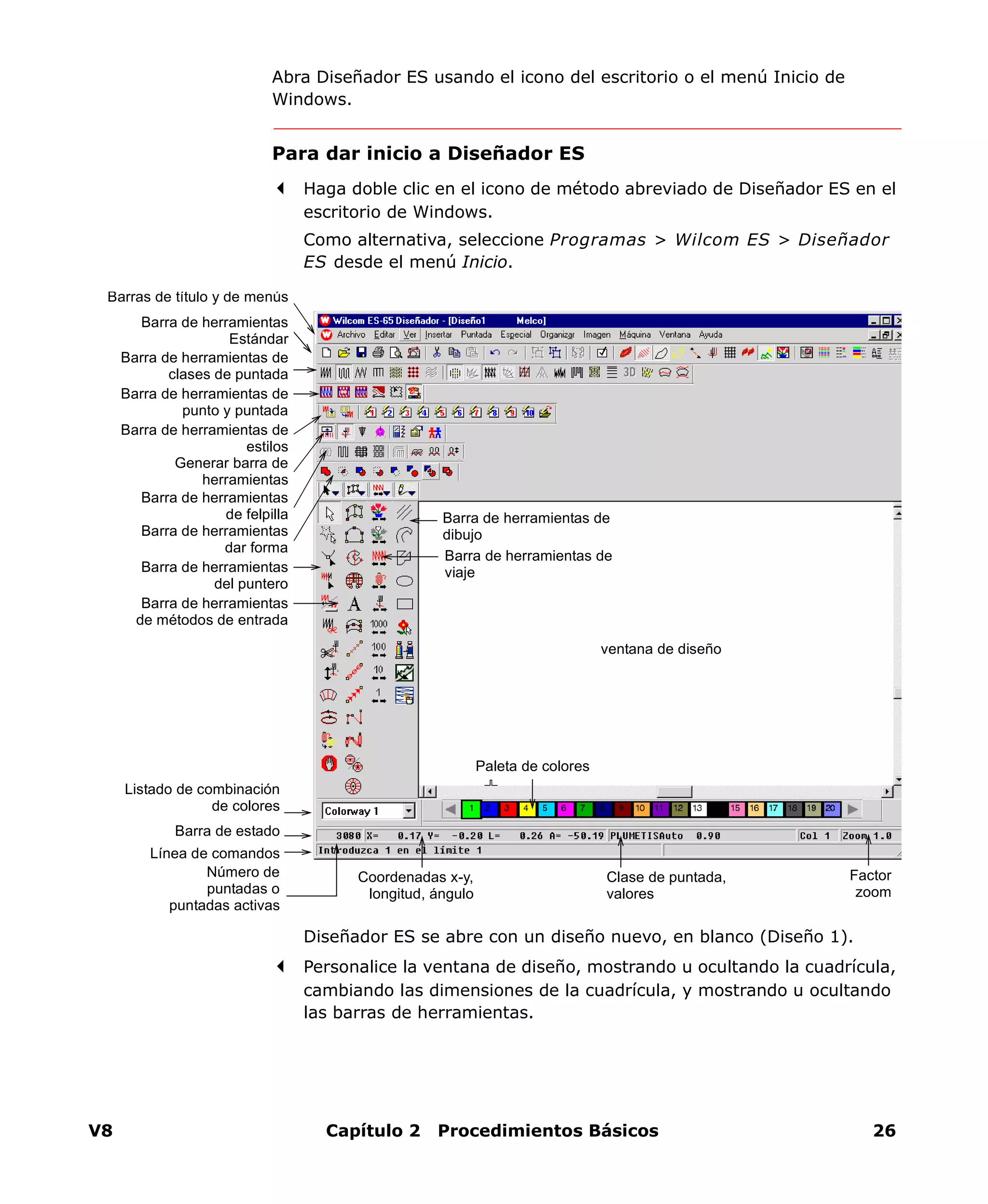 V8 Capítulo 2 Procedimientos Básicos 26
Abra Diseñador ES usando el icono del escritorio o el menú Inicio de
Windows.
Para dar inicio a Diseñador ES
Haga doble clic en el icono de método abreviado de Diseñador ES en el
escritorio de Windows.
Como alternativa, seleccione Programas > Wilcom ES > Diseñador
ES desde el menú Inicio.
Diseñador ES se abre con un diseño nuevo, en blanco (Diseño 1).
Personalice la ventana de diseño, mostrando u ocultando la cuadrícula,
cambiando las dimensiones de la cuadrícula, y mostrando u ocultando
las barras de herramientas.
ventana de diseño
Barras de título y de menús
Barra de herramientas
Estándar
Barra de herramientas de
clases de puntada
Paleta de colores
Número de
puntadas o
puntadas activas
Barra de estado
Línea de comandos
Barra de herramientas de
dibujo
Barra de herramientas de
viaje
Coordenadas x-y,
longitud, ángulo
Clase de puntada,
valores
Factor
zoom
Barra de herramientas
del puntero
Barra de herramientas
de métodos de entrada
Barra de herramientas de
punto y puntada
Barra de herramientas de
estilos
Generar barra de
herramientas
Listado de combinación
de colores
Barra de herramientas
de felpilla
Barra de herramientas
dar forma
 