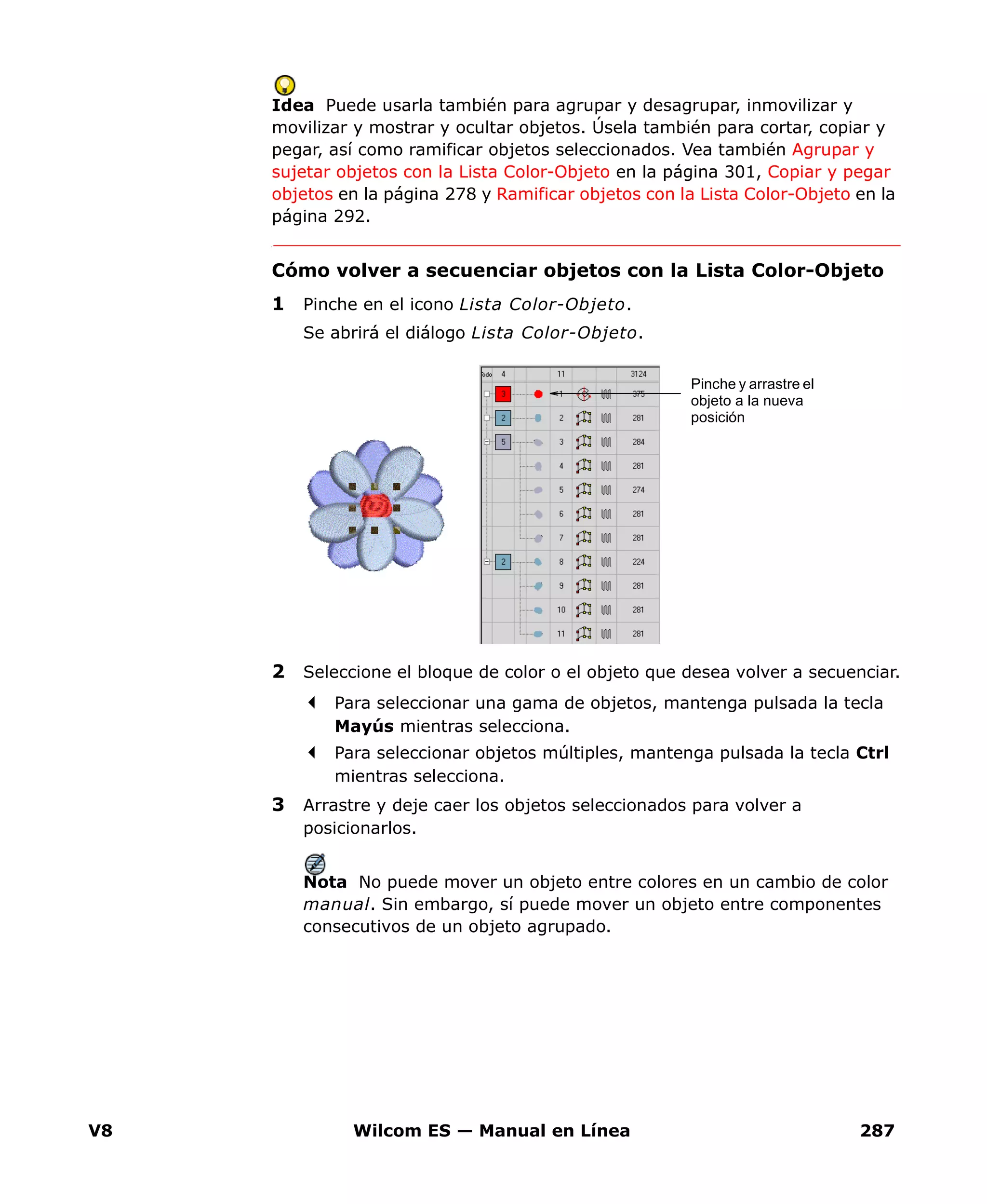 V8 Wilcom ES — Manual en Línea 287
Idea Puede usarla también para agrupar y desagrupar, inmovilizar y
movilizar y mostrar y ocultar objetos. Úsela también para cortar, copiar y
pegar, así como ramificar objetos seleccionados. Vea también Agrupar y
sujetar objetos con la Lista Color-Objeto en la página 301, Copiar y pegar
objetos en la página 278 y Ramificar objetos con la Lista Color-Objeto en la
página 292.
Cómo volver a secuenciar objetos con la Lista Color-Objeto
1 Pinche en el icono Lista Color-Objeto.
Se abrirá el diálogo Lista Color-Objeto.
2 Seleccione el bloque de color o el objeto que desea volver a secuenciar.
Para seleccionar una gama de objetos, mantenga pulsada la tecla
Mayús mientras selecciona.
Para seleccionar objetos múltiples, mantenga pulsada la tecla Ctrl
mientras selecciona.
3 Arrastre y deje caer los objetos seleccionados para volver a
posicionarlos.
Nota No puede mover un objeto entre colores en un cambio de color
manual. Sin embargo, sí puede mover un objeto entre componentes
consecutivos de un objeto agrupado.
Pinche y arrastre el
objeto a la nueva
posición
 
