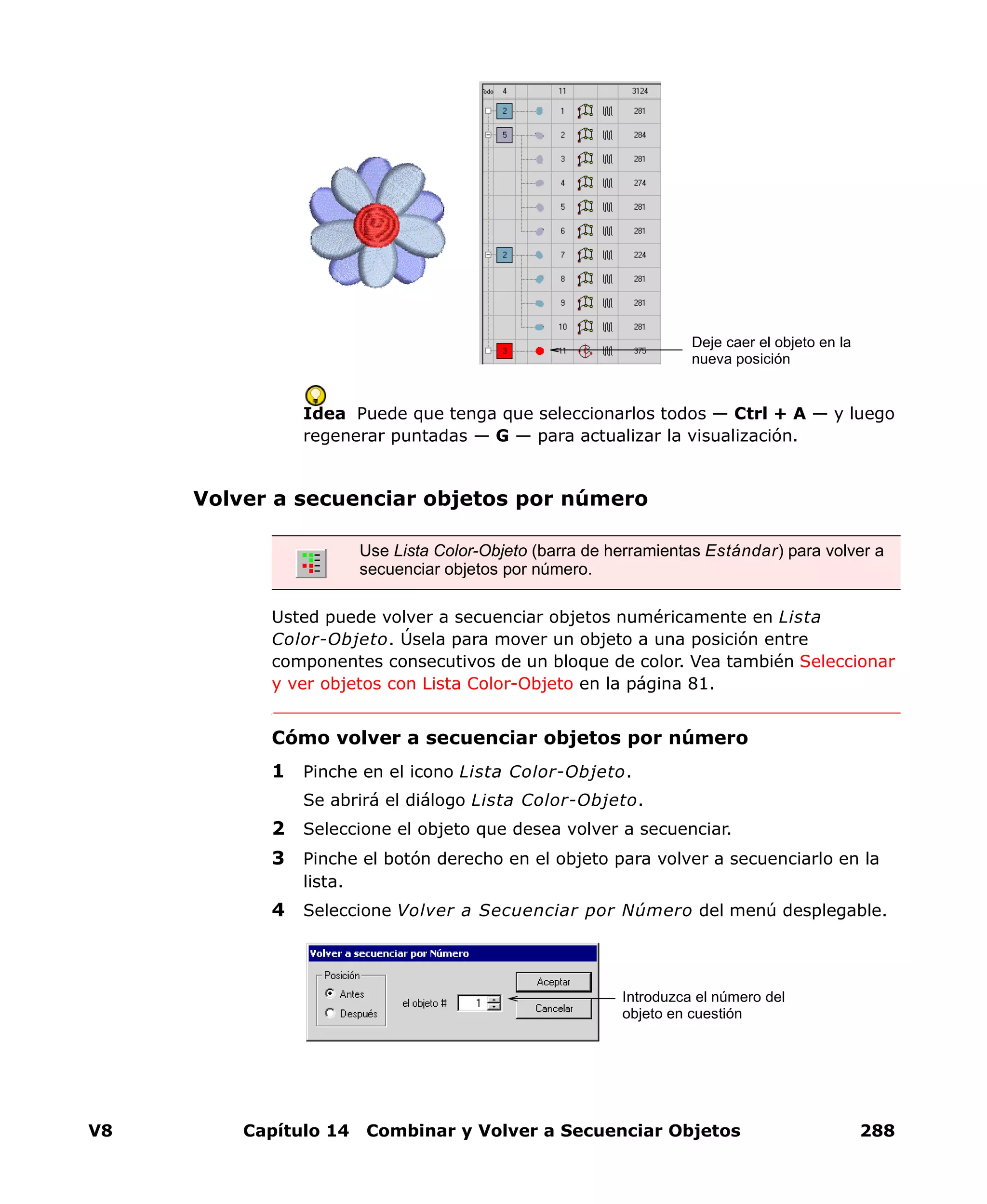 V8 Capítulo 14 Combinar y Volver a Secuenciar Objetos 288
Idea Puede que tenga que seleccionarlos todos — Ctrl + A — y luego
regenerar puntadas — G — para actualizar la visualización.
Volver a secuenciar objetos por número
Usted puede volver a secuenciar objetos numéricamente en Lista
Color-Objeto. Úsela para mover un objeto a una posición entre
componentes consecutivos de un bloque de color. Vea también Seleccionar
y ver objetos con Lista Color-Objeto en la página 81.
Cómo volver a secuenciar objetos por número
1 Pinche en el icono Lista Color-Objeto.
Se abrirá el diálogo Lista Color-Objeto.
2 Seleccione el objeto que desea volver a secuenciar.
3 Pinche el botón derecho en el objeto para volver a secuenciarlo en la
lista.
4 Seleccione Volver a Secuenciar por Número del menú desplegable.
Deje caer el objeto en la
nueva posición
Use Lista Color-Objeto (barra de herramientas Estándar) para volver a
secuenciar objetos por número.
Introduzca el número del
objeto en cuestión
 