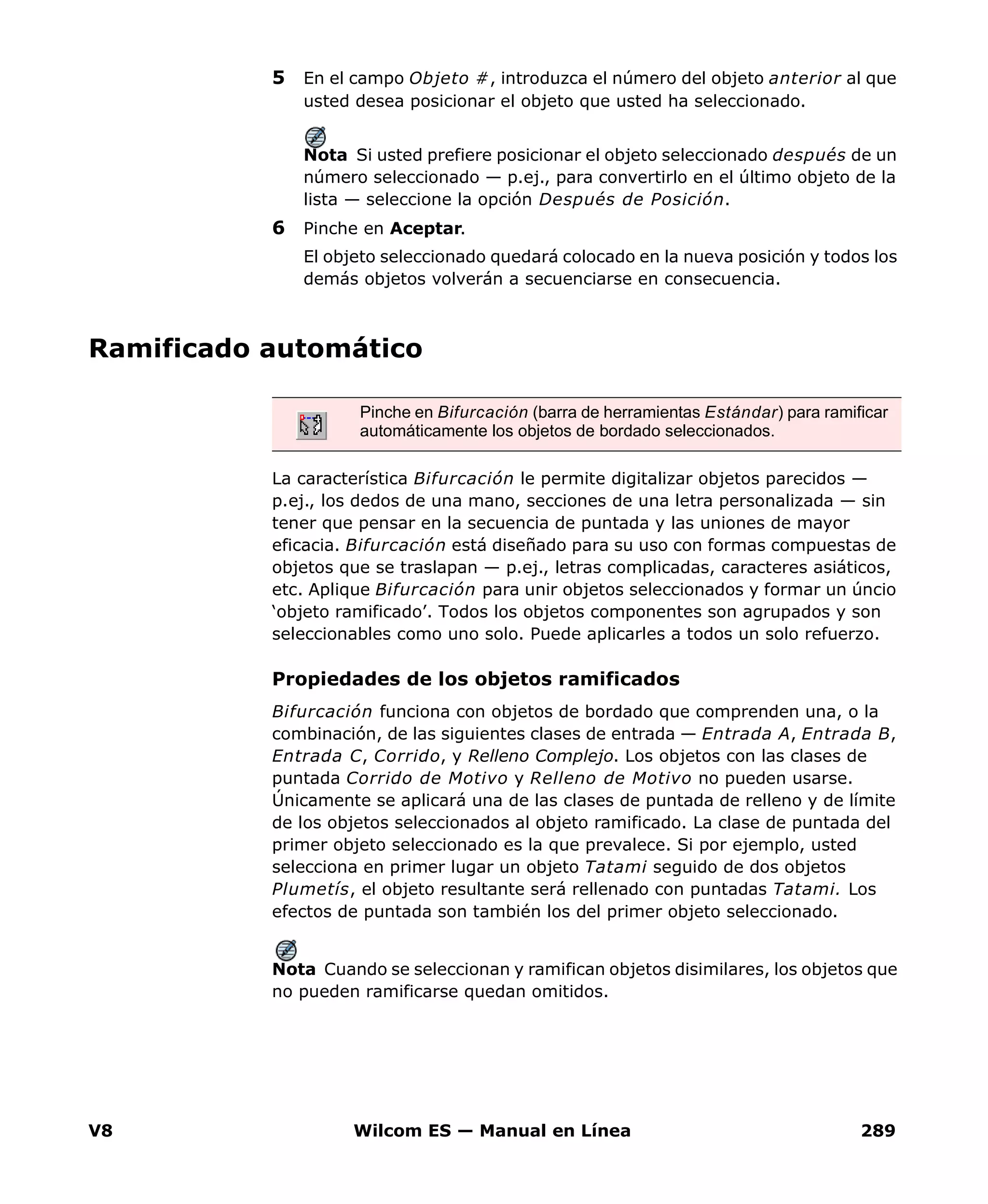 V8 Wilcom ES — Manual en Línea 289
5 En el campo Objeto #, introduzca el número del objeto anterior al que
usted desea posicionar el objeto que usted ha seleccionado.
Nota Si usted prefiere posicionar el objeto seleccionado después de un
número seleccionado — p.ej., para convertirlo en el último objeto de la
lista — seleccione la opción Después de Posición.
6 Pinche en Aceptar.
El objeto seleccionado quedará colocado en la nueva posición y todos los
demás objetos volverán a secuenciarse en consecuencia.
Ramificado automático
La característica Bifurcación le permite digitalizar objetos parecidos —
p.ej., los dedos de una mano, secciones de una letra personalizada — sin
tener que pensar en la secuencia de puntada y las uniones de mayor
eficacia. Bifurcación está diseñado para su uso con formas compuestas de
objetos que se traslapan — p.ej., letras complicadas, caracteres asiáticos,
etc. Aplique Bifurcación para unir objetos seleccionados y formar un úncio
‘objeto ramificado’. Todos los objetos componentes son agrupados y son
seleccionables como uno solo. Puede aplicarles a todos un solo refuerzo.
Propiedades de los objetos ramificados
Bifurcación funciona con objetos de bordado que comprenden una, o la
combinación, de las siguientes clases de entrada — Entrada A, Entrada B,
Entrada C, Corrido, y Relleno Complejo. Los objetos con las clases de
puntada Corrido de Motivo y Relleno de Motivo no pueden usarse.
Únicamente se aplicará una de las clases de puntada de relleno y de límite
de los objetos seleccionados al objeto ramificado. La clase de puntada del
primer objeto seleccionado es la que prevalece. Si por ejemplo, usted
selecciona en primer lugar un objeto Tatami seguido de dos objetos
Plumetís, el objeto resultante será rellenado con puntadas Tatami. Los
efectos de puntada son también los del primer objeto seleccionado.
Nota Cuando se seleccionan y ramifican objetos disimilares, los objetos que
no pueden ramificarse quedan omitidos.
Pinche en Bifurcación (barra de herramientas Estándar) para ramificar
automáticamente los objetos de bordado seleccionados.
 