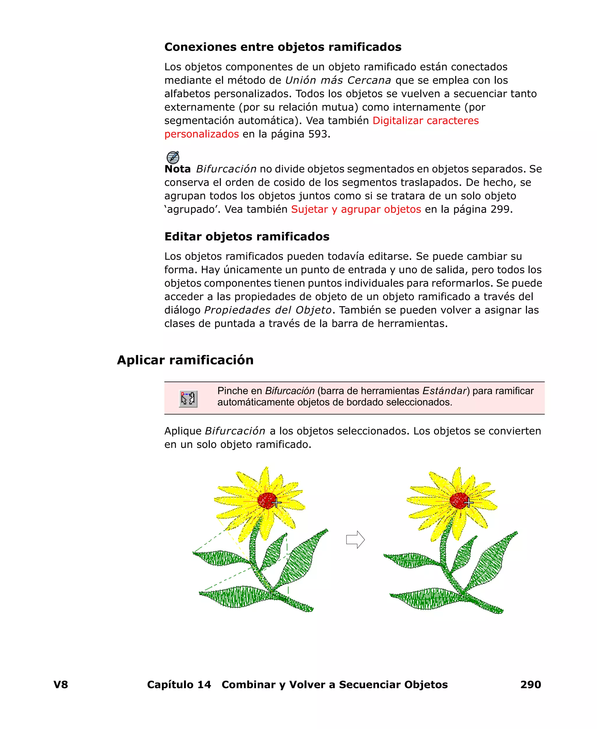 V8 Capítulo 14 Combinar y Volver a Secuenciar Objetos 290
Conexiones entre objetos ramificados
Los objetos componentes de un objeto ramificado están conectados
mediante el método de Unión más Cercana que se emplea con los
alfabetos personalizados. Todos los objetos se vuelven a secuenciar tanto
externamente (por su relación mutua) como internamente (por
segmentación automática). Vea también Digitalizar caracteres
personalizados en la página 593.
Nota Bifurcación no divide objetos segmentados en objetos separados. Se
conserva el orden de cosido de los segmentos traslapados. De hecho, se
agrupan todos los objetos juntos como si se tratara de un solo objeto
‘agrupado’. Vea también Sujetar y agrupar objetos en la página 299.
Editar objetos ramificados
Los objetos ramificados pueden todavía editarse. Se puede cambiar su
forma. Hay únicamente un punto de entrada y uno de salida, pero todos los
objetos componentes tienen puntos individuales para reformarlos. Se puede
acceder a las propiedades de objeto de un objeto ramificado a través del
diálogo Propiedades del Objeto. También se pueden volver a asignar las
clases de puntada a través de la barra de herramientas.
Aplicar ramificación
Aplique Bifurcación a los objetos seleccionados. Los objetos se convierten
en un solo objeto ramificado.
Pinche en Bifurcación (barra de herramientas Estándar) para ramificar
automáticamente objetos de bordado seleccionados.
 
