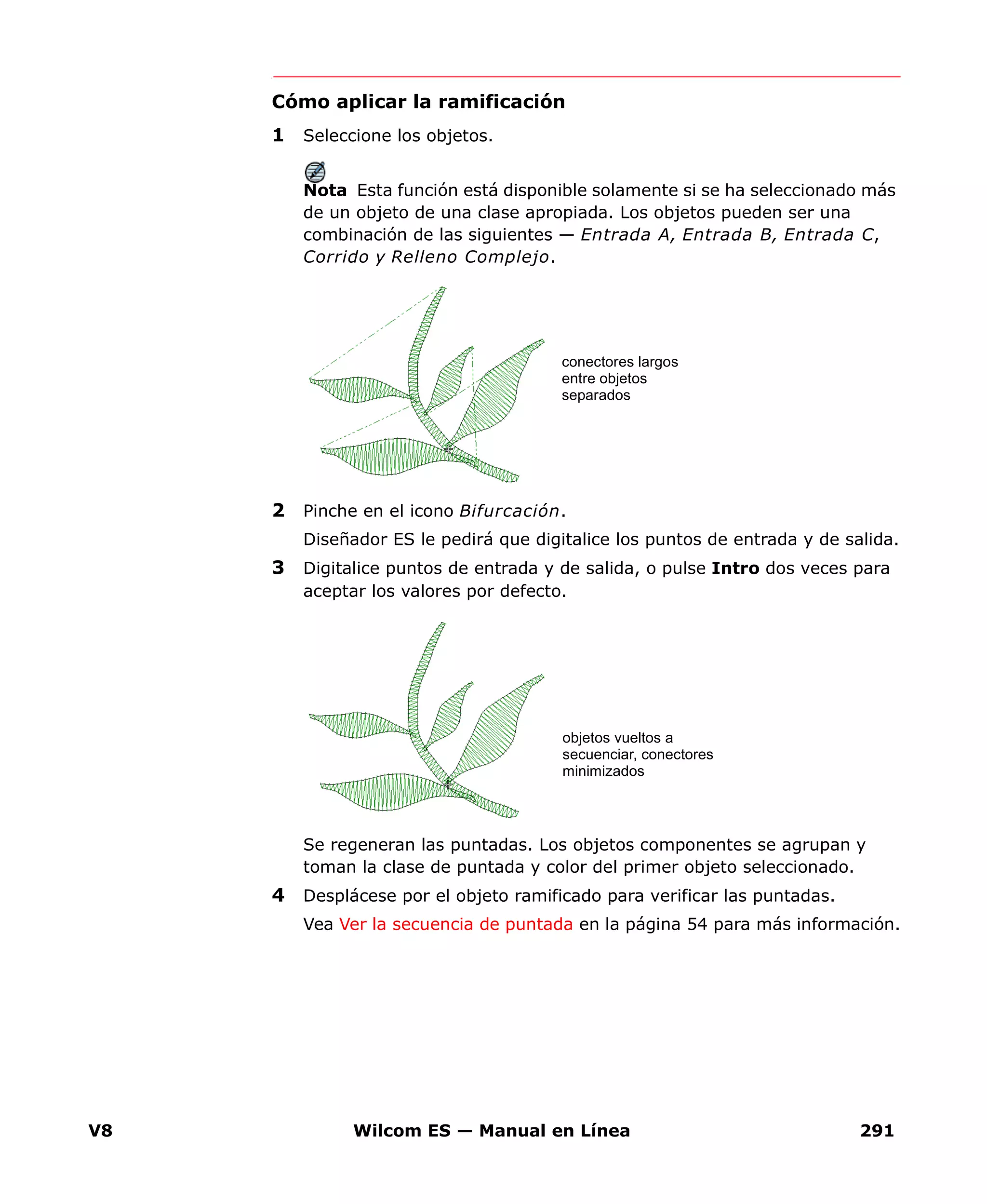 V8 Wilcom ES — Manual en Línea 291
Cómo aplicar la ramificación
1 Seleccione los objetos.
Nota Esta función está disponible solamente si se ha seleccionado más
de un objeto de una clase apropiada. Los objetos pueden ser una
combinación de las siguientes — Entrada A, Entrada B, Entrada C,
Corrido y Relleno Complejo.
2 Pinche en el icono Bifurcación.
Diseñador ES le pedirá que digitalice los puntos de entrada y de salida.
3 Digitalice puntos de entrada y de salida, o pulse Intro dos veces para
aceptar los valores por defecto.
Se regeneran las puntadas. Los objetos componentes se agrupan y
toman la clase de puntada y color del primer objeto seleccionado.
4 Desplácese por el objeto ramificado para verificar las puntadas.
Vea Ver la secuencia de puntada en la página 54 para más información.
conectores largos
entre objetos
separados
objetos vueltos a
secuenciar, conectores
minimizados
 