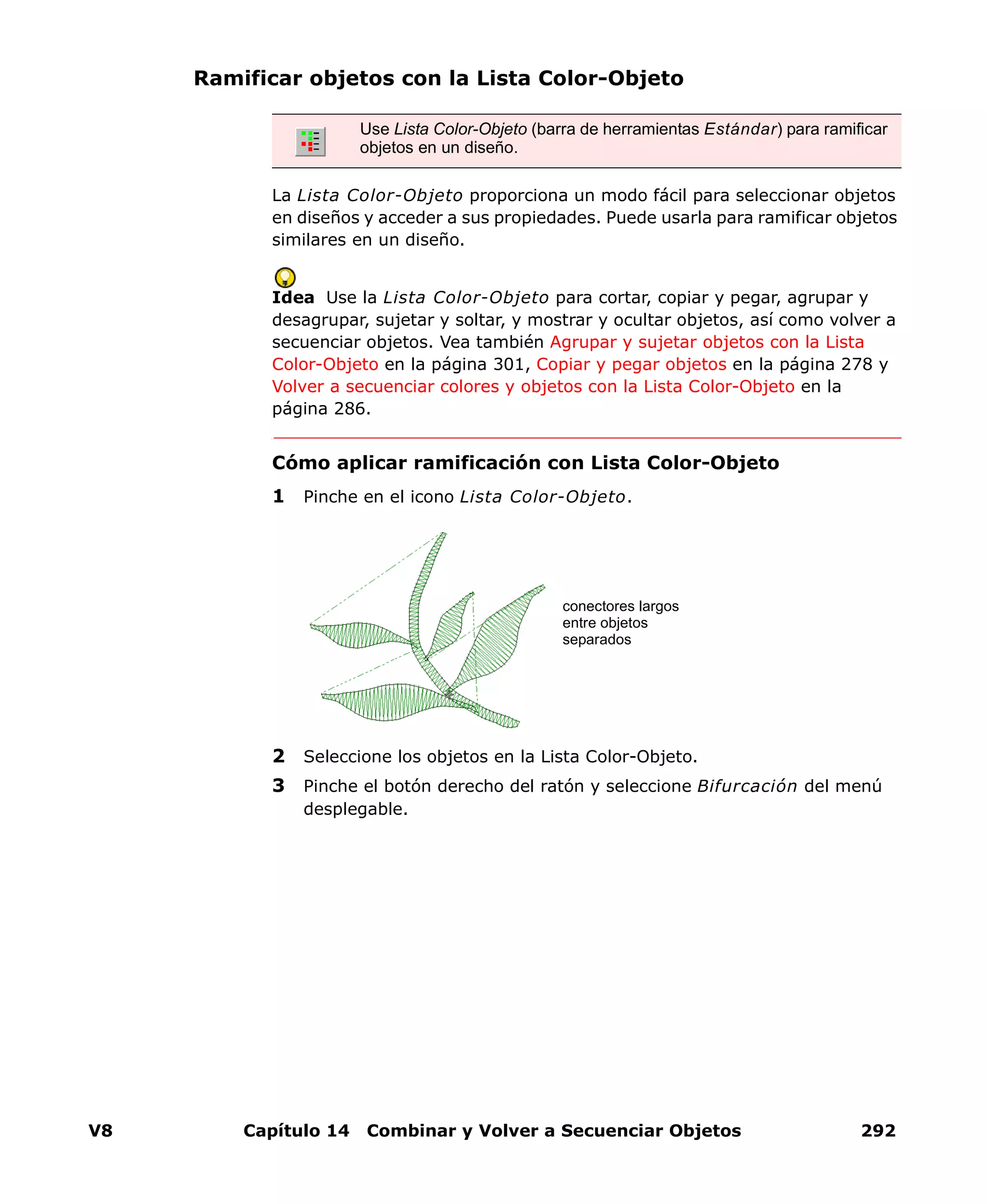V8 Capítulo 14 Combinar y Volver a Secuenciar Objetos 292
Ramificar objetos con la Lista Color-Objeto
La Lista Color-Objeto proporciona un modo fácil para seleccionar objetos
en diseños y acceder a sus propiedades. Puede usarla para ramificar objetos
similares en un diseño.
Idea Use la Lista Color-Objeto para cortar, copiar y pegar, agrupar y
desagrupar, sujetar y soltar, y mostrar y ocultar objetos, así como volver a
secuenciar objetos. Vea también Agrupar y sujetar objetos con la Lista
Color-Objeto en la página 301, Copiar y pegar objetos en la página 278 y
Volver a secuenciar colores y objetos con la Lista Color-Objeto en la
página 286.
Cómo aplicar ramificación con Lista Color-Objeto
1 Pinche en el icono Lista Color-Objeto.
2 Seleccione los objetos en la Lista Color-Objeto.
3 Pinche el botón derecho del ratón y seleccione Bifurcación del menú
desplegable.
Use Lista Color-Objeto (barra de herramientas Estándar) para ramificar
objetos en un diseño.
conectores largos
entre objetos
separados
 