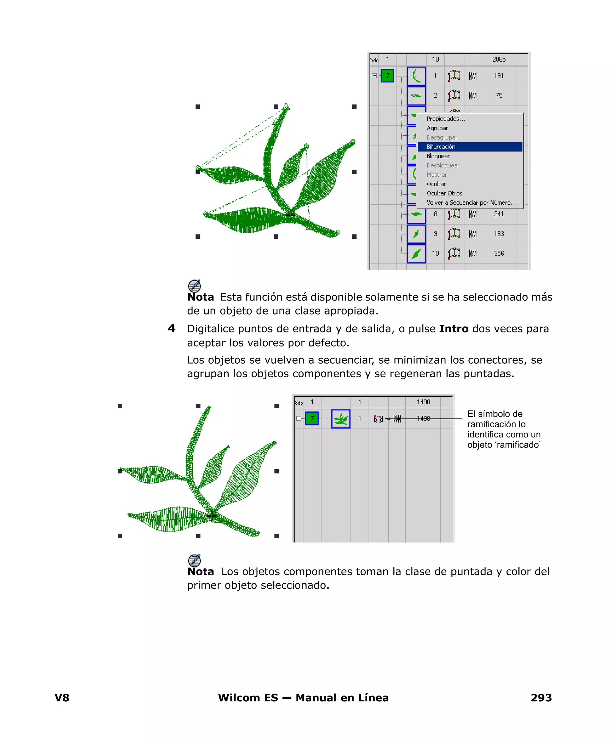 V8 Wilcom ES — Manual en Línea 293
Nota Esta función está disponible solamente si se ha seleccionado más
de un objeto de una clase apropiada.
4 Digitalice puntos de entrada y de salida, o pulse Intro dos veces para
aceptar los valores por defecto.
Los objetos se vuelven a secuenciar, se minimizan los conectores, se
agrupan los objetos componentes y se regeneran las puntadas.
Nota Los objetos componentes toman la clase de puntada y color del
primer objeto seleccionado.
El símbolo de
ramificación lo
identifica como un
objeto ‘ramificado’
 