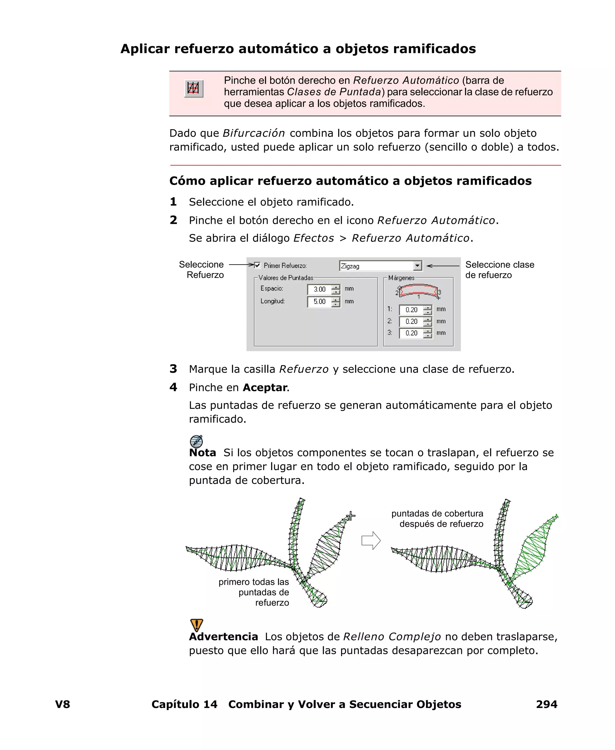 V8 Capítulo 14 Combinar y Volver a Secuenciar Objetos 294
Aplicar refuerzo automático a objetos ramificados
Dado que Bifurcación combina los objetos para formar un solo objeto
ramificado, usted puede aplicar un solo refuerzo (sencillo o doble) a todos.
Cómo aplicar refuerzo automático a objetos ramificados
1 Seleccione el objeto ramificado.
2 Pinche el botón derecho en el icono Refuerzo Automático.
Se abrira el diálogo Efectos > Refuerzo Automático.
3 Marque la casilla Refuerzo y seleccione una clase de refuerzo.
4 Pinche en Aceptar.
Las puntadas de refuerzo se generan automáticamente para el objeto
ramificado.
Nota Si los objetos componentes se tocan o traslapan, el refuerzo se
cose en primer lugar en todo el objeto ramificado, seguido por la
puntada de cobertura.
Advertencia Los objetos de Relleno Complejo no deben traslaparse,
puesto que ello hará que las puntadas desaparezcan por completo.
Pinche el botón derecho en Refuerzo Automático (barra de
herramientas Clases de Puntada) para seleccionar la clase de refuerzo
que desea aplicar a los objetos ramificados.
Seleccione clase
de refuerzo
Seleccione
Refuerzo
primero todas las
puntadas de
refuerzo
puntadas de cobertura
después de refuerzo
 