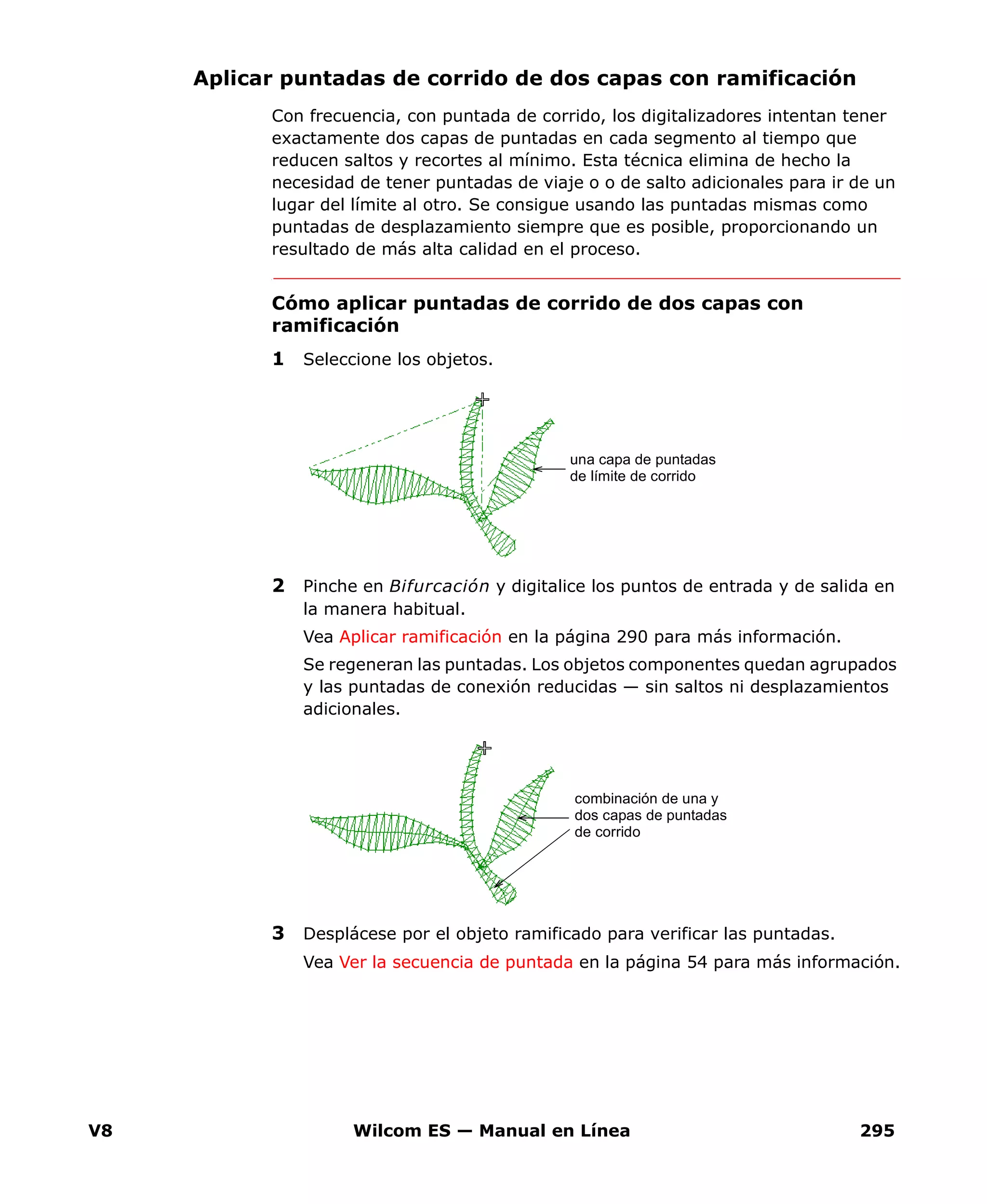 V8 Wilcom ES — Manual en Línea 295
Aplicar puntadas de corrido de dos capas con ramificación
Con frecuencia, con puntada de corrido, los digitalizadores intentan tener
exactamente dos capas de puntadas en cada segmento al tiempo que
reducen saltos y recortes al mínimo. Esta técnica elimina de hecho la
necesidad de tener puntadas de viaje o o de salto adicionales para ir de un
lugar del límite al otro. Se consigue usando las puntadas mismas como
puntadas de desplazamiento siempre que es posible, proporcionando un
resultado de más alta calidad en el proceso.
Cómo aplicar puntadas de corrido de dos capas con
ramificación
1 Seleccione los objetos.
2 Pinche en Bifurcación y digitalice los puntos de entrada y de salida en
la manera habitual.
Vea Aplicar ramificación en la página 290 para más información.
Se regeneran las puntadas. Los objetos componentes quedan agrupados
y las puntadas de conexión reducidas — sin saltos ni desplazamientos
adicionales.
3 Desplácese por el objeto ramificado para verificar las puntadas.
Vea Ver la secuencia de puntada en la página 54 para más información.
una capa de puntadas
de límite de corrido
combinación de una y
dos capas de puntadas
de corrido
 