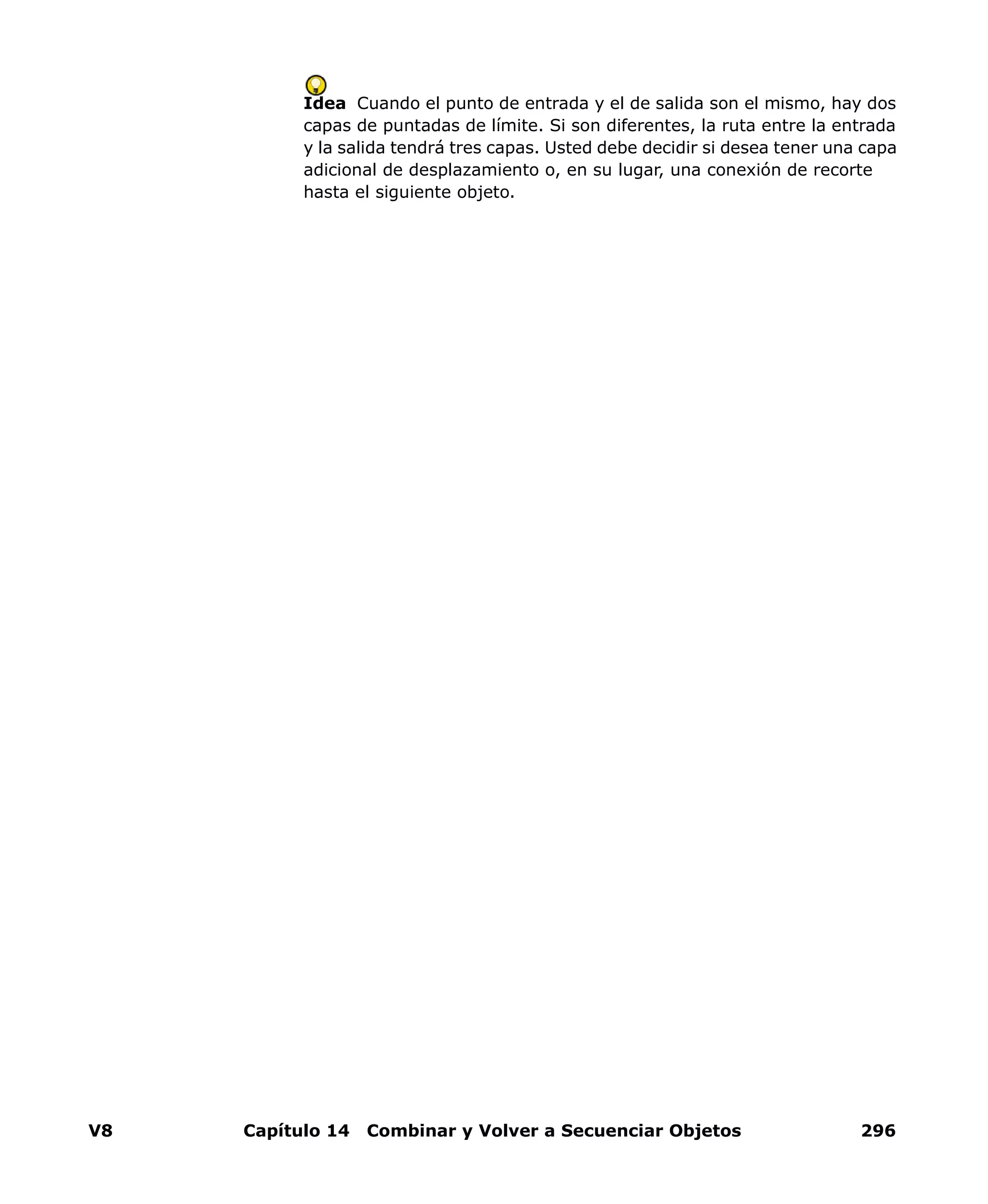V8 Capítulo 14 Combinar y Volver a Secuenciar Objetos 296
Idea Cuando el punto de entrada y el de salida son el mismo, hay dos
capas de puntadas de límite. Si son diferentes, la ruta entre la entrada
y la salida tendrá tres capas. Usted debe decidir si desea tener una capa
adicional de desplazamiento o, en su lugar, una conexión de recorte
hasta el siguiente objeto.
 