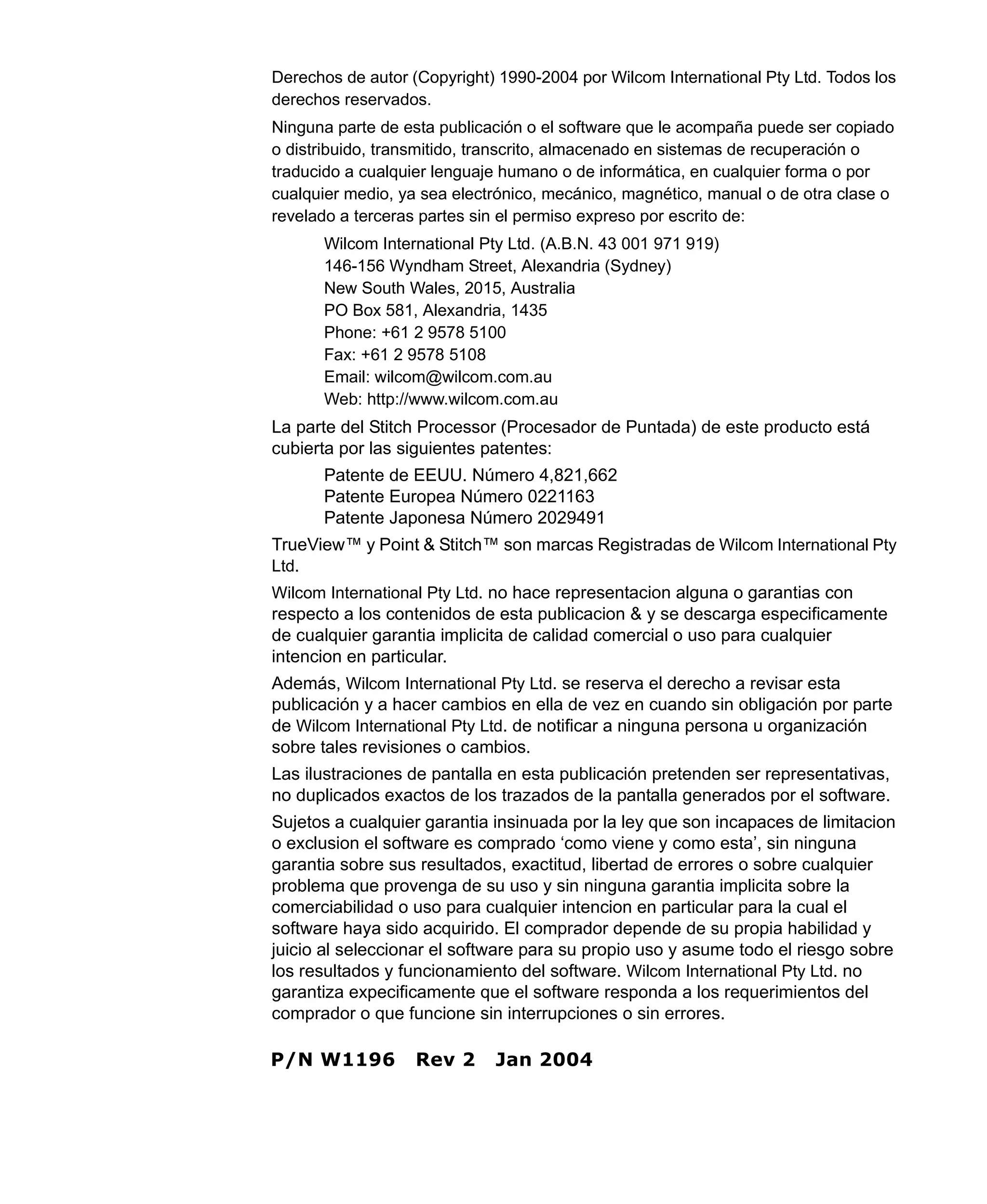 Derechos de autor (Copyright) 1990-2004 por Wilcom International Pty Ltd. Todos los
derechos reservados.
Ninguna parte de esta publicación o el software que le acompaña puede ser copiado
o distribuido, transmitido, transcrito, almacenado en sistemas de recuperación o
traducido a cualquier lenguaje humano o de informática, en cualquier forma o por
cualquier medio, ya sea electrónico, mecánico, magnético, manual o de otra clase o
revelado a terceras partes sin el permiso expreso por escrito de:
Wilcom International Pty Ltd. (A.B.N. 43 001 971 919)
146-156 Wyndham Street, Alexandria (Sydney)
New South Wales, 2015, Australia
PO Box 581, Alexandria, 1435
Phone: +61 2 9578 5100
Fax: +61 2 9578 5108
Email: wilcom@wilcom.com.au
Web: http://www.wilcom.com.au
La parte del Stitch Processor (Procesador de Puntada) de este producto está
cubierta por las siguientes patentes:
Patente de EEUU. Número 4,821,662
Patente Europea Número 0221163
Patente Japonesa Número 2029491
TrueView™ y Point & Stitch™ son marcas Registradas de Wilcom International Pty
Ltd.
Wilcom International Pty Ltd. no hace representacion alguna o garantias con
respecto a los contenidos de esta publicacion & y se descarga especificamente
de cualquier garantia implicita de calidad comercial o uso para cualquier
intencion en particular.
Además, Wilcom International Pty Ltd. se reserva el derecho a revisar esta
publicación y a hacer cambios en ella de vez en cuando sin obligación por parte
de Wilcom International Pty Ltd. de notificar a ninguna persona u organización
sobre tales revisiones o cambios.
Las ilustraciones de pantalla en esta publicación pretenden ser representativas,
no duplicados exactos de los trazados de la pantalla generados por el software.
Sujetos a cualquier garantia insinuada por la ley que son incapaces de limitacion
o exclusion el software es comprado ‘como viene y como esta’, sin ninguna
garantia sobre sus resultados, exactitud, libertad de errores o sobre cualquier
problema que provenga de su uso y sin ninguna garantia implicita sobre la
comerciabilidad o uso para cualquier intencion en particular para la cual el
software haya sido acquirido. El comprador depende de su propia habilidad y
juicio al seleccionar el software para su propio uso y asume todo el riesgo sobre
los resultados y funcionamiento del software. Wilcom International Pty Ltd. no
garantiza expecificamente que el software responda a los requerimientos del
comprador o que funcione sin interrupciones o sin errores.
P/N W1196 Rev 2 Jan 2004
 
