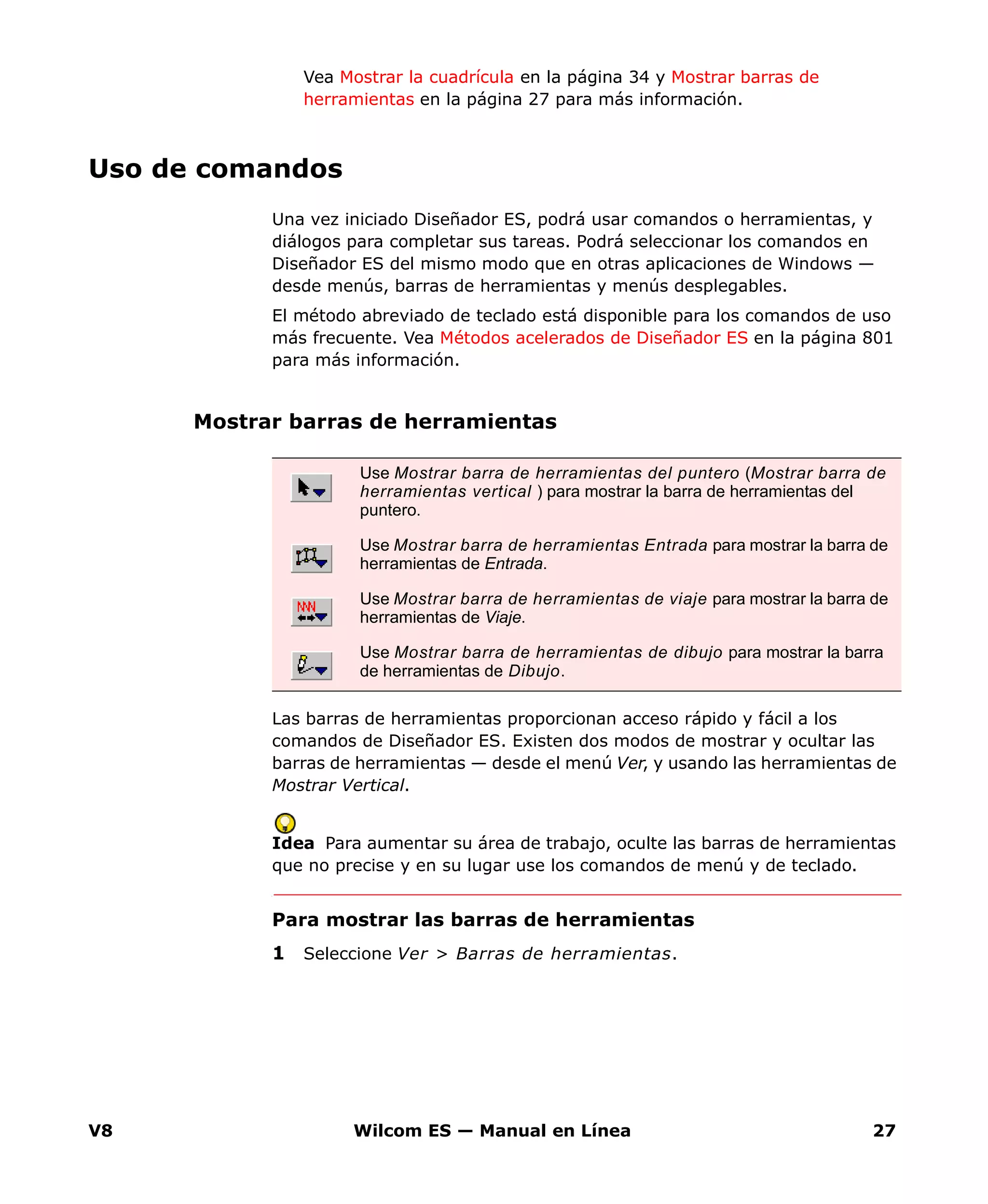 V8 Wilcom ES — Manual en Línea 27
Vea Mostrar la cuadrícula en la página 34 y Mostrar barras de
herramientas en la página 27 para más información.
Uso de comandos
Una vez iniciado Diseñador ES, podrá usar comandos o herramientas, y
diálogos para completar sus tareas. Podrá seleccionar los comandos en
Diseñador ES del mismo modo que en otras aplicaciones de Windows —
desde menús, barras de herramientas y menús desplegables.
El método abreviado de teclado está disponible para los comandos de uso
más frecuente. Vea Métodos acelerados de Diseñador ES en la página 801
para más información.
Mostrar barras de herramientas
Las barras de herramientas proporcionan acceso rápido y fácil a los
comandos de Diseñador ES. Existen dos modos de mostrar y ocultar las
barras de herramientas — desde el menú Ver, y usando las herramientas de
Mostrar Vertical.
Idea Para aumentar su área de trabajo, oculte las barras de herramientas
que no precise y en su lugar use los comandos de menú y de teclado.
Para mostrar las barras de herramientas
1 Seleccione Ver > Barras de herramientas.
Use Mostrar barra de herramientas del puntero (Mostrar barra de
herramientas vertical ) para mostrar la barra de herramientas del
puntero.
Use Mostrar barra de herramientas Entrada para mostrar la barra de
herramientas de Entrada.
Use Mostrar barra de herramientas de viaje para mostrar la barra de
herramientas de Viaje.
Use Mostrar barra de herramientas de dibujo para mostrar la barra
de herramientas de Dibujo.
 