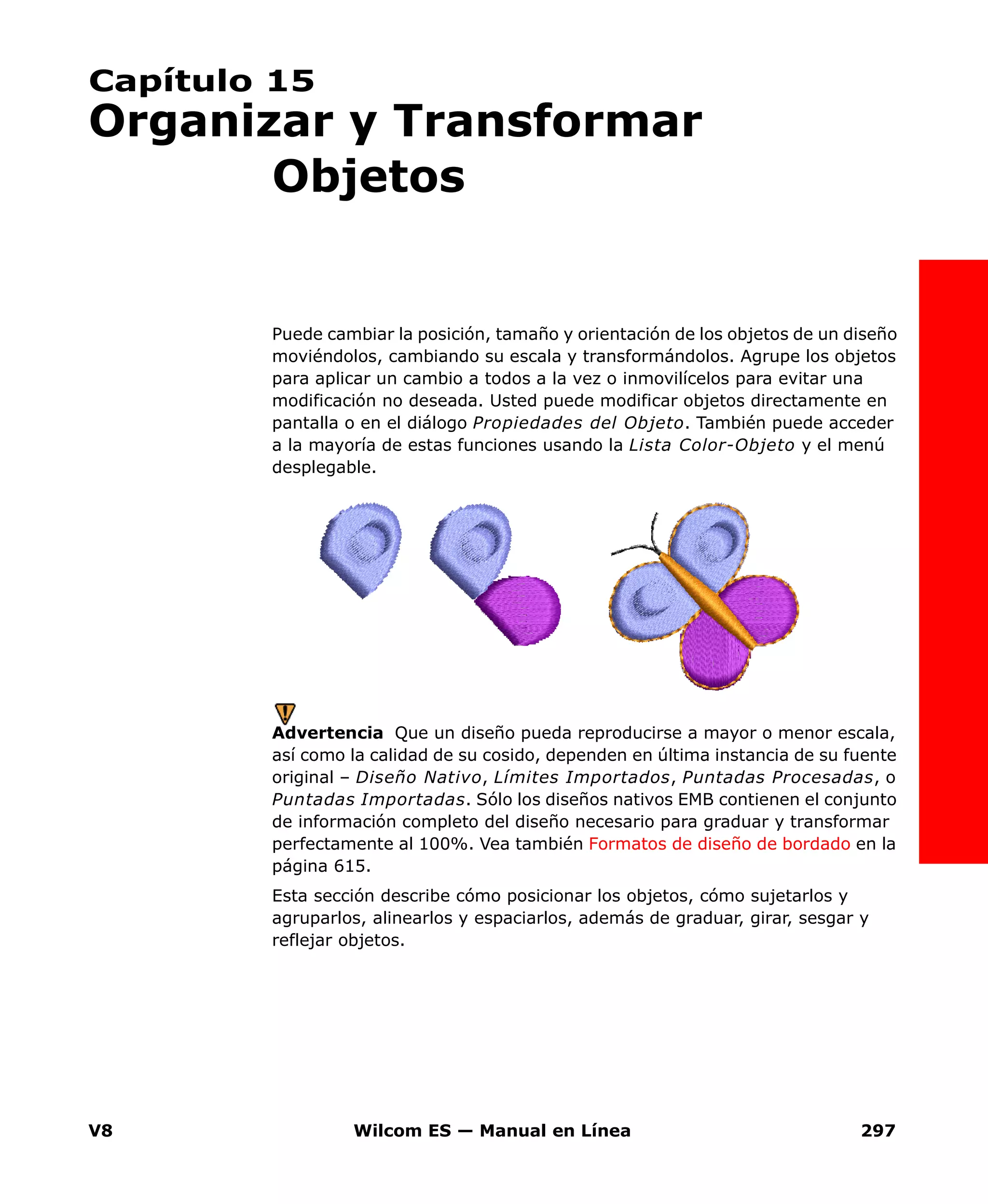 V8 Wilcom ES — Manual en Línea 297
Capítulo 15
Organizar y Transformar
Objetos
Puede cambiar la posición, tamaño y orientación de los objetos de un diseño
moviéndolos, cambiando su escala y transformándolos. Agrupe los objetos
para aplicar un cambio a todos a la vez o inmovilícelos para evitar una
modificación no deseada. Usted puede modificar objetos directamente en
pantalla o en el diálogo Propiedades del Objeto. También puede acceder
a la mayoría de estas funciones usando la Lista Color-Objeto y el menú
desplegable.
Advertencia Que un diseño pueda reproducirse a mayor o menor escala,
así como la calidad de su cosido, dependen en última instancia de su fuente
original – Diseño Nativo, Límites Importados, Puntadas Procesadas, o
Puntadas Importadas. Sólo los diseños nativos EMB contienen el conjunto
de información completo del diseño necesario para graduar y transformar
perfectamente al 100%. Vea también Formatos de diseño de bordado en la
página 615.
Esta sección describe cómo posicionar los objetos, cómo sujetarlos y
agruparlos, alinearlos y espaciarlos, además de graduar, girar, sesgar y
reflejar objetos.
 