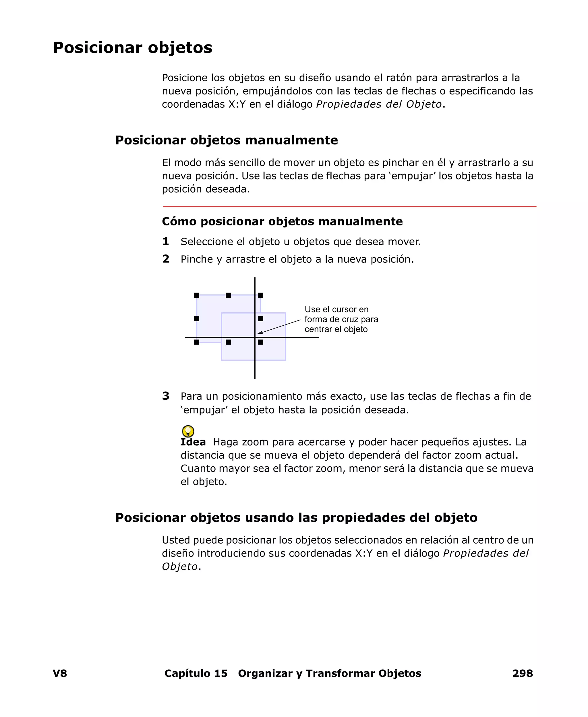 V8 Capítulo 15 Organizar y Transformar Objetos 298
Posicionar objetos
Posicione los objetos en su diseño usando el ratón para arrastrarlos a la
nueva posición, empujándolos con las teclas de flechas o especificando las
coordenadas X:Y en el diálogo Propiedades del Objeto.
Posicionar objetos manualmente
El modo más sencillo de mover un objeto es pinchar en él y arrastrarlo a su
nueva posición. Use las teclas de flechas para ‘empujar’ los objetos hasta la
posición deseada.
Cómo posicionar objetos manualmente
1 Seleccione el objeto u objetos que desea mover.
2 Pinche y arrastre el objeto a la nueva posición.
3 Para un posicionamiento más exacto, use las teclas de flechas a fin de
‘empujar’ el objeto hasta la posición deseada.
Idea Haga zoom para acercarse y poder hacer pequeños ajustes. La
distancia que se mueva el objeto dependerá del factor zoom actual.
Cuanto mayor sea el factor zoom, menor será la distancia que se mueva
el objeto.
Posicionar objetos usando las propiedades del objeto
Usted puede posicionar los objetos seleccionados en relación al centro de un
diseño introduciendo sus coordenadas X:Y en el diálogo Propiedades del
Objeto.
Use el cursor en
forma de cruz para
centrar el objeto
 