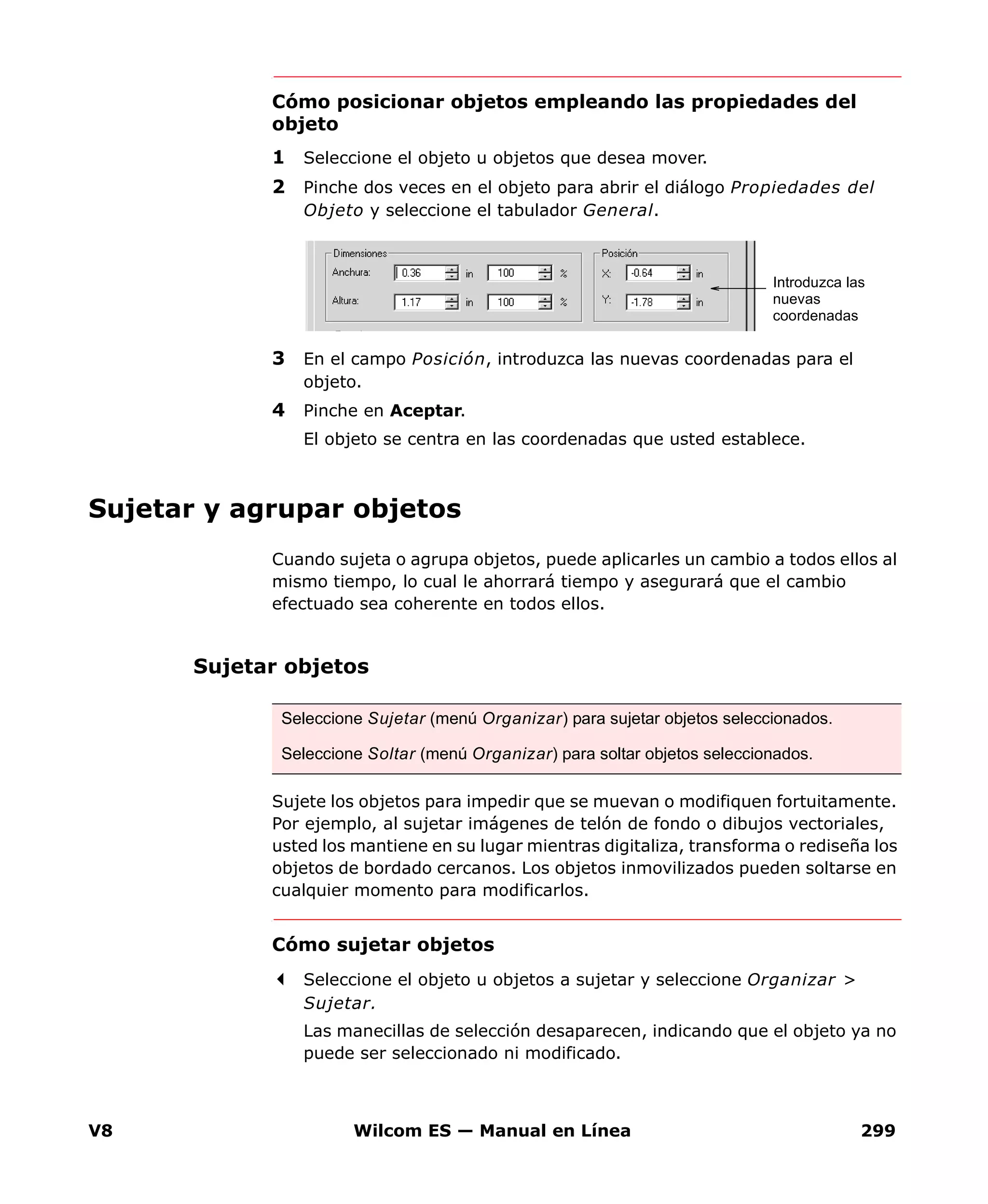 V8 Wilcom ES — Manual en Línea 299
Cómo posicionar objetos empleando las propiedades del
objeto
1 Seleccione el objeto u objetos que desea mover.
2 Pinche dos veces en el objeto para abrir el diálogo Propiedades del
Objeto y seleccione el tabulador General.
3 En el campo Posición, introduzca las nuevas coordenadas para el
objeto.
4 Pinche en Aceptar.
El objeto se centra en las coordenadas que usted establece.
Sujetar y agrupar objetos
Cuando sujeta o agrupa objetos, puede aplicarles un cambio a todos ellos al
mismo tiempo, lo cual le ahorrará tiempo y asegurará que el cambio
efectuado sea coherente en todos ellos.
Sujetar objetos
Sujete los objetos para impedir que se muevan o modifiquen fortuitamente.
Por ejemplo, al sujetar imágenes de telón de fondo o dibujos vectoriales,
usted los mantiene en su lugar mientras digitaliza, transforma o rediseña los
objetos de bordado cercanos. Los objetos inmovilizados pueden soltarse en
cualquier momento para modificarlos.
Cómo sujetar objetos
Seleccione el objeto u objetos a sujetar y seleccione Organizar >
Sujetar.
Las manecillas de selección desaparecen, indicando que el objeto ya no
puede ser seleccionado ni modificado.
Introduzca las
nuevas
coordenadas
Seleccione Sujetar (menú Organizar) para sujetar objetos seleccionados.
Seleccione Soltar (menú Organizar) para soltar objetos seleccionados.
 