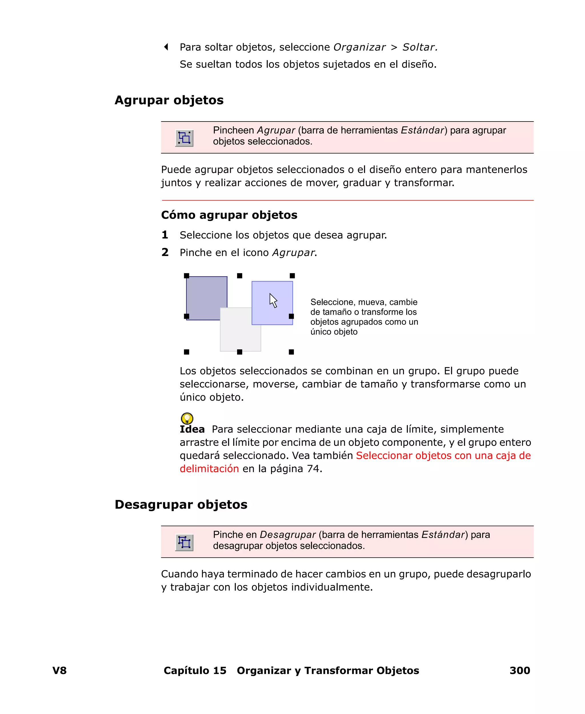 V8 Capítulo 15 Organizar y Transformar Objetos 300
Para soltar objetos, seleccione Organizar > Soltar.
Se sueltan todos los objetos sujetados en el diseño.
Agrupar objetos
Puede agrupar objetos seleccionados o el diseño entero para mantenerlos
juntos y realizar acciones de mover, graduar y transformar.
Cómo agrupar objetos
1 Seleccione los objetos que desea agrupar.
2 Pinche en el icono Agrupar.
Los objetos seleccionados se combinan en un grupo. El grupo puede
seleccionarse, moverse, cambiar de tamaño y transformarse como un
único objeto.
Idea Para seleccionar mediante una caja de límite, simplemente
arrastre el límite por encima de un objeto componente, y el grupo entero
quedará seleccionado. Vea también Seleccionar objetos con una caja de
delimitación en la página 74.
Desagrupar objetos
Cuando haya terminado de hacer cambios en un grupo, puede desagruparlo
y trabajar con los objetos individualmente.
Pincheen Agrupar (barra de herramientas Estándar) para agrupar
objetos seleccionados.
Seleccione, mueva, cambie
de tamaño o transforme los
objetos agrupados como un
único objeto
Pinche en Desagrupar (barra de herramientas Estándar) para
desagrupar objetos seleccionados.
 