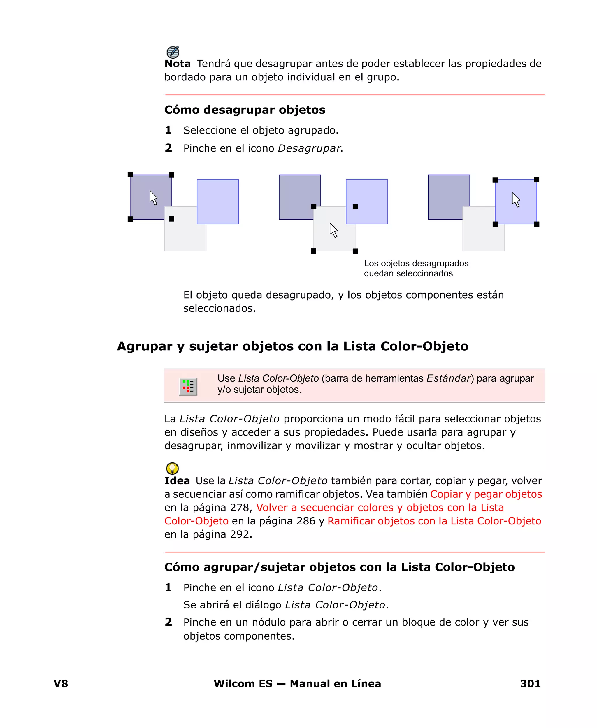 V8 Wilcom ES — Manual en Línea 301
Nota Tendrá que desagrupar antes de poder establecer las propiedades de
bordado para un objeto individual en el grupo.
Cómo desagrupar objetos
1 Seleccione el objeto agrupado.
2 Pinche en el icono Desagrupar.
El objeto queda desagrupado, y los objetos componentes están
seleccionados.
Agrupar y sujetar objetos con la Lista Color-Objeto
La Lista Color-Objeto proporciona un modo fácil para seleccionar objetos
en diseños y acceder a sus propiedades. Puede usarla para agrupar y
desagrupar, inmovilizar y movilizar y mostrar y ocultar objetos.
Idea Use la Lista Color-Objeto también para cortar, copiar y pegar, volver
a secuenciar así como ramificar objetos. Vea también Copiar y pegar objetos
en la página 278, Volver a secuenciar colores y objetos con la Lista
Color-Objeto en la página 286 y Ramificar objetos con la Lista Color-Objeto
en la página 292.
Cómo agrupar/sujetar objetos con la Lista Color-Objeto
1 Pinche en el icono Lista Color-Objeto.
Se abrirá el diálogo Lista Color-Objeto.
2 Pinche en un nódulo para abrir o cerrar un bloque de color y ver sus
objetos componentes.
Los objetos desagrupados
quedan seleccionados
Use Lista Color-Objeto (barra de herramientas Estándar) para agrupar
y/o sujetar objetos.
 
