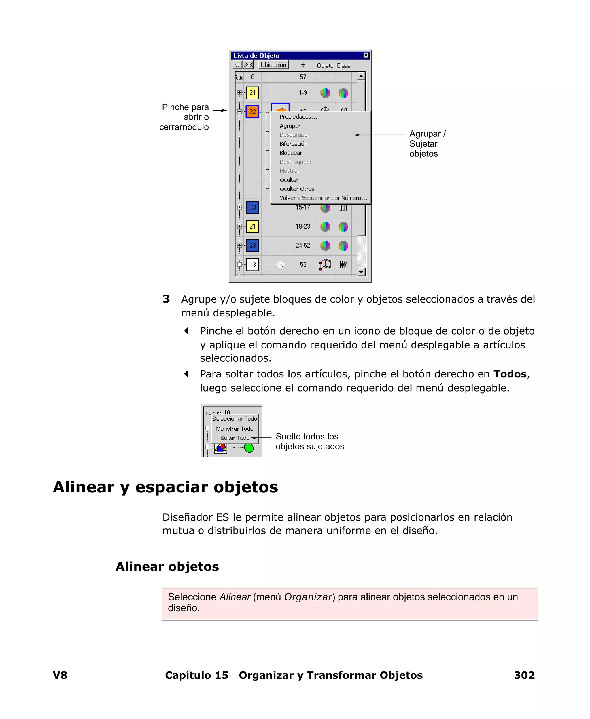 V8 Capítulo 15 Organizar y Transformar Objetos 302
3 Agrupe y/o sujete bloques de color y objetos seleccionados a través del
menú desplegable.
Pinche el botón derecho en un icono de bloque de color o de objeto
y aplique el comando requerido del menú desplegable a artículos
seleccionados.
Para soltar todos los artículos, pinche el botón derecho en Todos,
luego seleccione el comando requerido del menú desplegable.
Alinear y espaciar objetos
Diseñador ES le permite alinear objetos para posicionarlos en relación
mutua o distribuirlos de manera uniforme en el diseño.
Alinear objetos
Pinche para
abrir o
cerrarnódulo
Agrupar /
Sujetar
objetos
Suelte todos los
objetos sujetados
Seleccione Alinear (menú Organizar) para alinear objetos seleccionados en un
diseño.
 