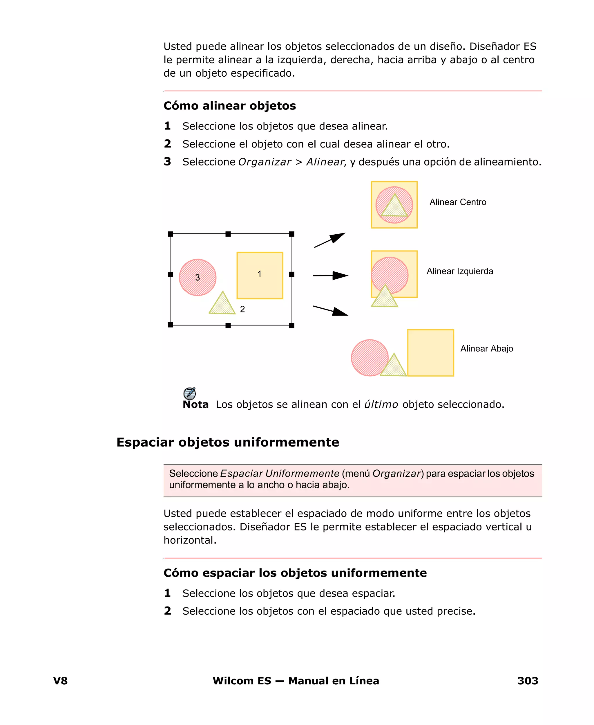 V8 Wilcom ES — Manual en Línea 303
Usted puede alinear los objetos seleccionados de un diseño. Diseñador ES
le permite alinear a la izquierda, derecha, hacia arriba y abajo o al centro
de un objeto especificado.
Cómo alinear objetos
1 Seleccione los objetos que desea alinear.
2 Seleccione el objeto con el cual desea alinear el otro.
3 Seleccione Organizar > Alinear, y después una opción de alineamiento.
Nota Los objetos se alinean con el último objeto seleccionado.
Espaciar objetos uniformemente
Usted puede establecer el espaciado de modo uniforme entre los objetos
seleccionados. Diseñador ES le permite establecer el espaciado vertical u
horizontal.
Cómo espaciar los objetos uniformemente
1 Seleccione los objetos que desea espaciar.
2 Seleccione los objetos con el espaciado que usted precise.
Alinear Centro
Alinear Izquierda
Alinear Abajo
1
2
3
Seleccione Espaciar Uniformemente (menú Organizar) para espaciar los objetos
uniformemente a lo ancho o hacia abajo.
 