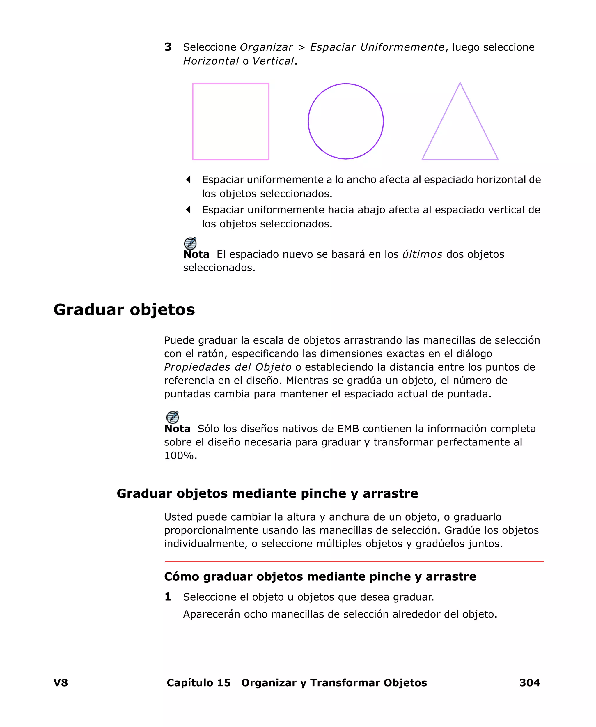 V8 Capítulo 15 Organizar y Transformar Objetos 304
3 Seleccione Organizar > Espaciar Uniformemente, luego seleccione
Horizontal o Vertical.
Espaciar uniformemente a lo ancho afecta al espaciado horizontal de
los objetos seleccionados.
Espaciar uniformemente hacia abajo afecta al espaciado vertical de
los objetos seleccionados.
Nota El espaciado nuevo se basará en los últimos dos objetos
seleccionados.
Graduar objetos
Puede graduar la escala de objetos arrastrando las manecillas de selección
con el ratón, especificando las dimensiones exactas en el diálogo
Propiedades del Objeto o estableciendo la distancia entre los puntos de
referencia en el diseño. Mientras se gradúa un objeto, el número de
puntadas cambia para mantener el espaciado actual de puntada.
Nota Sólo los diseños nativos de EMB contienen la información completa
sobre el diseño necesaria para graduar y transformar perfectamente al
100%.
Graduar objetos mediante pinche y arrastre
Usted puede cambiar la altura y anchura de un objeto, o graduarlo
proporcionalmente usando las manecillas de selección. Gradúe los objetos
individualmente, o seleccione múltiples objetos y gradúelos juntos.
Cómo graduar objetos mediante pinche y arrastre
1 Seleccione el objeto u objetos que desea graduar.
Aparecerán ocho manecillas de selección alrededor del objeto.
 